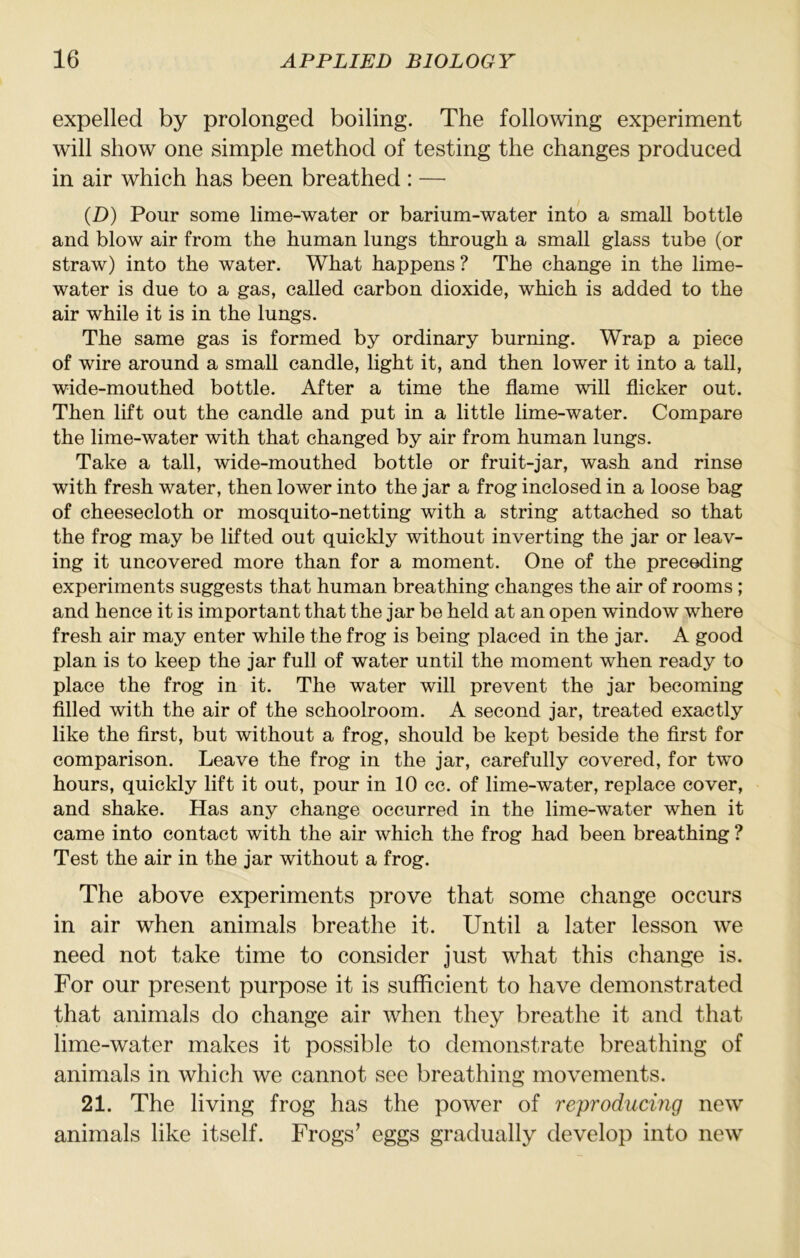 expelled by prolonged boiling. The following experiment will show one simple method of testing the changes produced in air which has been breathed : — (D) Pour some lime-water or barium-water into a small bottle and blow air from the human lungs through a small glass tube (or straw) into the water. What happens ? The change in the lime- water is due to a gas, called carbon dioxide, which is added to the air while it is in the lungs. The same gas is formed by ordinary burning. Wrap a piece of wire around a small candle, light it, and then lower it into a tall, wide-mouthed bottle. After a time the flame will flicker out. Then lift out the candle and put in a little lime-water. Compare the lime-water with that changed by air from human lungs. Take a tall, wide-mouthed bottle or fruit-jar, wash and rinse with fresh water, then lower into the jar a frog inclosed in a loose bag of cheesecloth or mosquito-netting with a string attached so that the frog may be lifted out quickly without inverting the jar or leav- ing it uncovered more than for a moment. One of the preceding experiments suggests that human breathing changes the air of rooms ; and hence it is important that the jar be held at an open window where fresh air may enter while the frog is being placed in the jar. A good plan is to keep the jar full of water until the moment when ready to place the frog in it. The water will prevent the jar becoming fllled with the air of the schoolroom. A second jar, treated exactly like the first, but without a frog, should be kept beside the first for comparison. Leave the frog in the jar, carefully covered, for two hours, quickly lift it out, pour in 10 cc. of lime-water, replace cover, and shake. Has any change occurred in the lime-water when it came into contact with the air which the frog had been breathing ? Test the air in the jar without a frog. The above experiments prove that some change occurs in air when animals breathe it. Until a later lesson we need not take time to consider just what this change is. For our present purpose it is sufRcient to have demonstrated that animals do change air when they breathe it and that lime-water makes it possible to demonstrate breathing of animals in which we cannot see breathing movements. 21. The living frog has the power of reproducing new animals like itself. Frogs’ eggs gradually develop into new