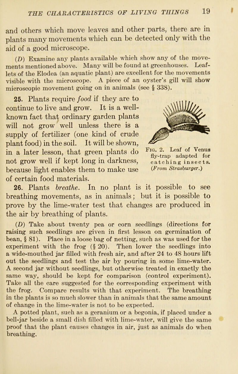 and others which move leaves and other parts, there are in plants many movements which can be detected only with the aid of a good microscope. (D) Examine any plants available which show any of the move- ments mentioned above. Many will be found at greenhouses. Leaf- lets of the Elodea (an aquatic plant) are excellent for the movements visible with the microscope. A piece of an oyster’s gill will show microscopic movement going on in animals (see § 338). 25. Plants require food if they are to continue to live and grow. It is a well- known fact that ordinary garden plants will not grow well unless there is a supply of fertilizer (one kind of crude plant food) in the soil. It will be shown, in a later lesson, that green plants do not grow well if kept long in darkness, because light enables them to make use of certain food materials. 26. Plants breathe. In no plant is it possible to see breathing movements, as in animals; but it is possible to prove by the lime-water test that changes are produced in the air by breathing of plants. (D) Take about twenty pea or corn seedlings (directions for raising such seedlings are given in first lesson on germination of bean, § 81). Place in a loose bag of netting, such as was used for the experiment with the frog (§ 20). Then lower the seedlings into a wide-mouthed jar filled with fresh air, and after 24 to 48 hours lift out the seedlings and test the air by pouring in some lime-water. A second jar without seedlings, but otherwise treated in exactly the same way, should be kept for comparison (control experiment). Take all the care suggested for the corresponding experiment with the frog. Compare results with that experiment. The breathing in the plants is so much slower than in animals that the same amount of change in the lime-water is not to be expected. A potted plant, such as a geranium or a begonia, if placed under a bell-jar beside a small dish filled with lime-water, will give the same proof that the plant causes changes in air, just as animals do when breathing. Fig. 2. Leaf of Venus fly-trap adapted for catching insects. {From Strashurger.)