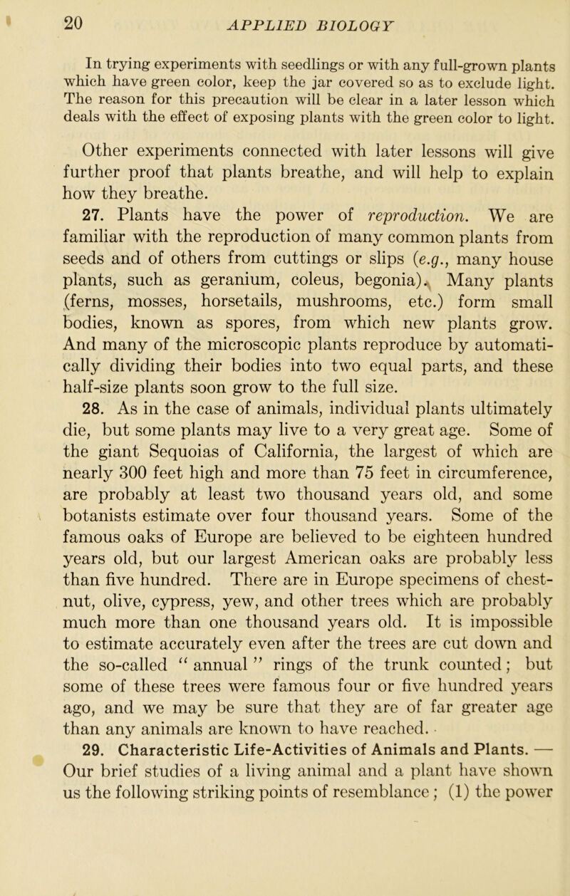 In trying experiments with seedlings or with any full-grown plants which have green color, keep the jar covered so as to exclude light. The reason for this precaution will be clear in a later lesson which deals with the effect of exposing plants with the green color to light. Other experiments connected with later lessons will give further proof that plants breathe, and will help to explain how they breathe. 27. Plants have the power of reproduction. We are familiar with the reproduction of many common plants from seeds and of others from cuttings or slips {e.g., many house plants, such as geranium, coleus, begonia).^ Many plants (ferns, mosses, horsetails, mushrooms, etc.) form small bodies, known as spores, from which new plants grow. And many of the microscopic plants reproduce by automati- cally dividing their bodies into two equal parts, and these half-size plants soon grow to the full size. 28. As in the case of animals, individual plants ultimately die, but some plants may live to a very great age. Some of the giant Sequoias of California, the largest of which are nearly 300 feet high and more than 75 feet in circumference, are probably at least two thousand years old, and some botanists estimate over four thousand years. Some of the famous oaks of Europe are believed to be eighteen hundred years old, but our largest American oaks are probably less than five hundred. There are in Europe specimens of chest- nut, olive, cypress, yew, and other trees which are probably much more than one thousand years old. It is impossible to estimate accurately even after the trees are cut down and the so-called annual rings of the trunk counted; but some of these trees were famous four or five hundred years ago, and we may be sure that they are of far greater age than any animals are known to have reached. 29. Characteristic Life-Activities of Animals and Plants. — Our brief studies of a living animal and a plant have shown us the following striking points of resemblance; (1) the power