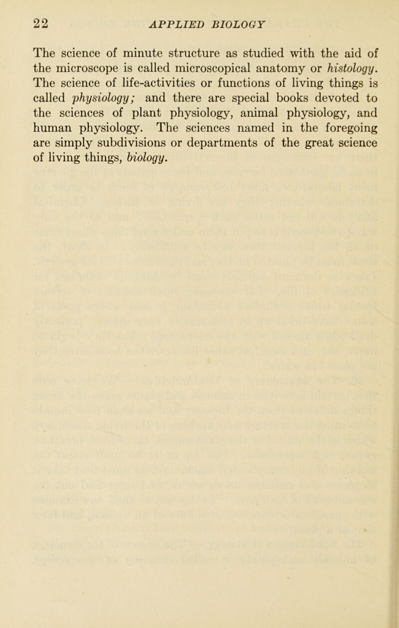 The science of minute structure as studied with the aid of the microscope is called microscopical anatomy or histology. The science of life-activities or functions of living things is called physiology; and there are special books devoted to the sciences of plant physiology, animal physiology, and human physiology. The sciences named in the foregoing are simply subdivisions or departments of the great science of living things, biology.