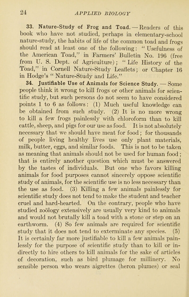 33. Nature-Study of Frog and Toad. — Readers of this book who have not studied, perhaps in elementary-school nature-study, the habits of life of the common toad and frogs should read at least one of the following: Usefulness of the American Toad,’' in Farmers’ Bulletin No. 196 (free from U. S. Dept, of Agriculture); '' Life History of the Toad,” in Cornell Nature-Study Leaflets; or Chapter 16 in Hodge’s ‘‘ Nature-Study and Life.” 34. Justifiable Use of Animals for Science Study. — Some people think it wrong to kill frogs or other animals for scien- tific study, but such persons do not seem to have considered points 1 to 6 as follows: (1) Much useful knowledge can be obtained from such study. (2) It is no more wrong to kill a few frogs painlessly with chloroform than to kill cattle, sheep, and pigs for our use as food. It is not absolutely necessary that we should have meat for food; for thousands of people living healthy lives use only plant materials, milk, butter, eggs, and similar foods. This is not to be taken as meaning that animals should not be used for human food; that is entirely another question which must be answered by the tastes of individuals. But one who favors killing animals for food purposes cannot sincerely oppose scientific study of animals, for the scientific use is no less necessary than the use as food. (3) Killing a few animals painlessly for scientific study does not tend to make the student and teacher cruel and hard-hearted. On the contrary, people who have studied zoology extensively are usually very kind to animals and would not brutally kill a toad with a stone or step on an earthworm. (4) So few animals are required for scientific study that it does not tend to exterminate any species. (5) It is certainly far more justifiable to kill a few animals pain- lessly for the purpose of scientific study than to kill or in- directly to hire others to kill animals for the sake of articles of decoration, such as bird plumage for millinery. No sensible person who wears aigrettes (heron plumes) or seal