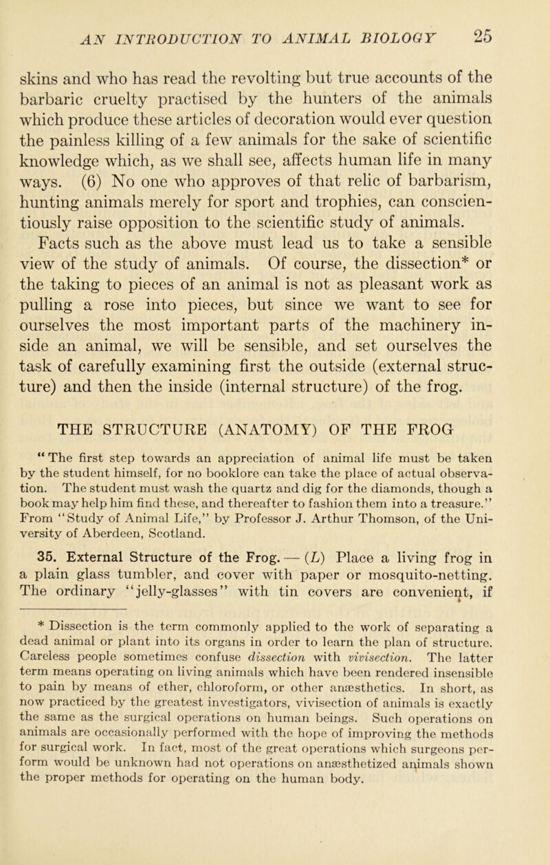 skins and who has read the revolting but true accounts of the barbaric cruelty practised by the hunters of the animals which produce these articles of decoration would ever question the painless killing of a few animals for the sake of scientific knowledge which, as we shall see, affects human life in many ways. (6) No one who approves of that relic of barbarism, hunting animals merely for sport and trophies, can conscien- tiously raise opposition to the scientific study of animals. Facts such as the above must lead us to take a sensible view of the study of animals. Of course, the dissection* or the taking to pieces of an animal is not as pleasant work as pulling a rose into pieces, but since we want to see for ourselves the most important parts of the machinery in- side an animal, we will be sensible, and set ourselves the task of carefully examining first the outside (external struc- ture) and then the inside (internal structure) of the frog. THE STRUCTURE (ANATOMY) OF THE FROG “ The first step towards an appreciation of animal life must be taken by the student himself, for no booklore can take the place of actual observa- tion. The student must wash the quartz and dig for the diamonds, though a book may help him find these, and thereafter to fashion them into a treasure.” From ‘‘Study of Animal Life,” by Professor J. Arthur Thomson, of the Uni- versity of Aberdeen, Scotland. 35. External Structure of the Frog.— (L) Place a living frog in a plain glass tumbler, and cover with paper or mosquito-netting. The ordinary “jelly-glasses” with tin covers are convenient, if * Dissection is the term commonly applied to the work of separating a dead animal or plant into its organs in order to learn the plan of structure. Careless people sometimes confuse dissection with vivisection. The latter term means operating on living animals which have been rendered insensible to pain by means of ether, chloroform, or other antesthctics. In short, as now practiced by the greatest investigators, vivisection of animals is exactly the same as the surgical operations on human beings. Such operations on animals are occasionally performed with the hope of improving the methods for surgical work. In fact, most of the great operations which surgeons per- form would be unknown had not operations on anaasthetized aqimals shown the proper methods for operating on the human body.