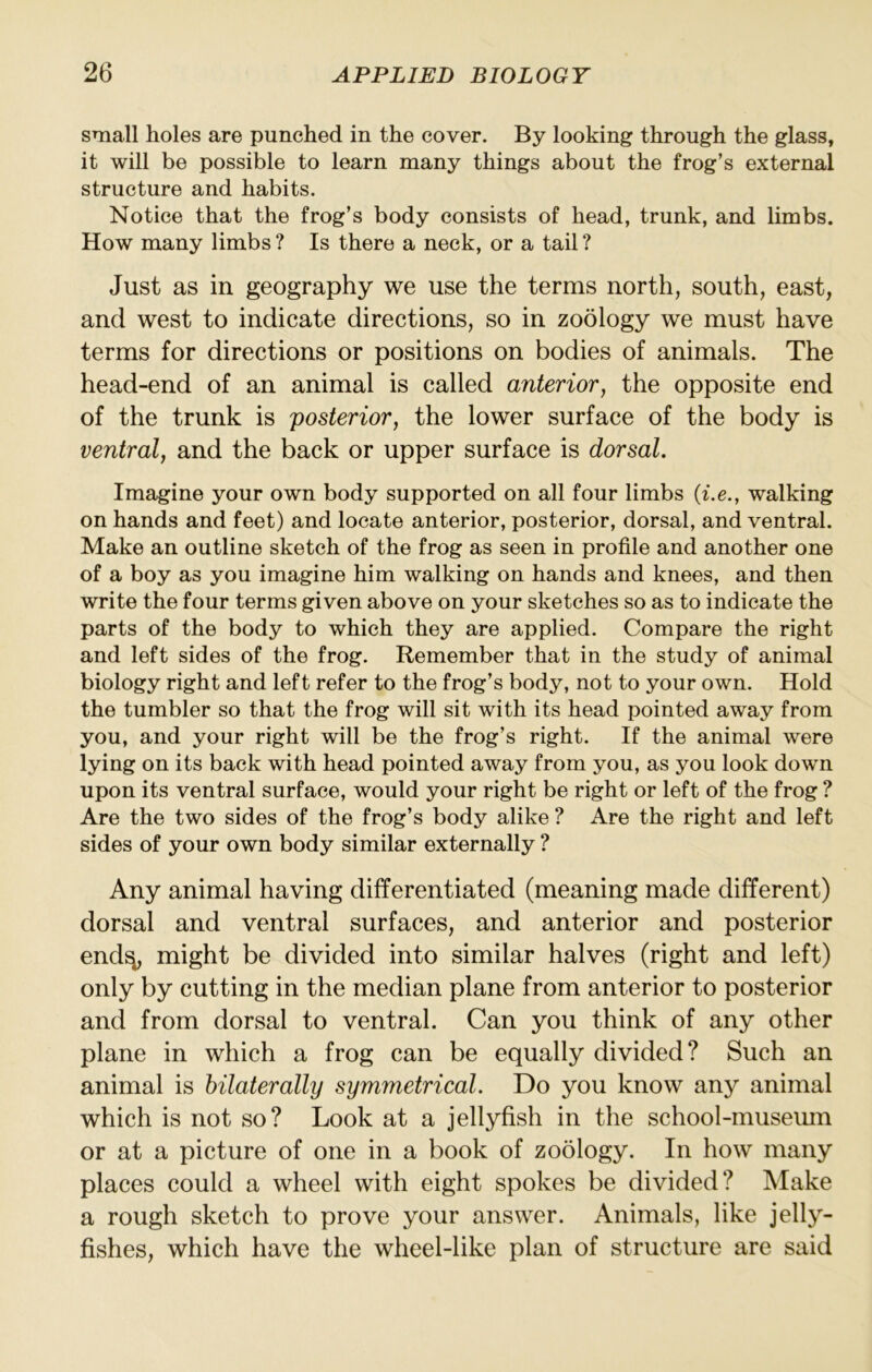 small holes are punched in the cover. By looking through the glass, it will be possible to learn many things about the frog’s external structure and habits. Notice that the frog’s body consists of head, trunk, and limbs. How many limbs ? Is there a neck, or a tail ? Just as in geography we use the terms north, south, east, and west to indicate directions, so in zoology we must have terms for directions or positions on bodies of animals. The head-end of an animal is called anterior, the opposite end of the trunk is posterior, the lower surface of the body is ventral, and the back or upper surface is dorsal. Imagine your own body supported on all four limbs (i.e., walking on hands and feet) and locate anterior, posterior, dorsal, and ventral. Make an outline sketch of the frog as seen in profile and another one of a boy as you imagine him walking on hands and knees, and then write the four terms given above on your sketches so as to indicate the parts of the body to which they are applied. Compare the right and left sides of the frog. Remember that in the study of animal biology right and left refer to the frog’s body, not to your own. Hold the tumbler so that the frog will sit with its head pointed away from you, and your right will be the frog’s right. If the animal were lying on its back with head pointed away from you, as you look down upon its ventral surface, would your right be right or left of the frog ? Are the two sides of the frog’s body alike ? Are the right and left sides of your own body similar externally ? Any animal having differentiated (meaning made different) dorsal and ventral surfaces, and anterior and posterior end^ might be divided into similar halves (right and left) only by cutting in the median plane from anterior to posterior and from dorsal to ventral. Can you think of any other plane in which a frog can be equally divided? Such an animal is bilaterally symmetrical. Do you know any animal which is not so? Look at a jellyfish in the school-museum or at a picture of one in a book of zoology. In how many places could a wheel with eight spokes be divided? Make a rough sketch to prove your answer. Animals, like jelly- fishes, which have the wheel-like plan of structure are said