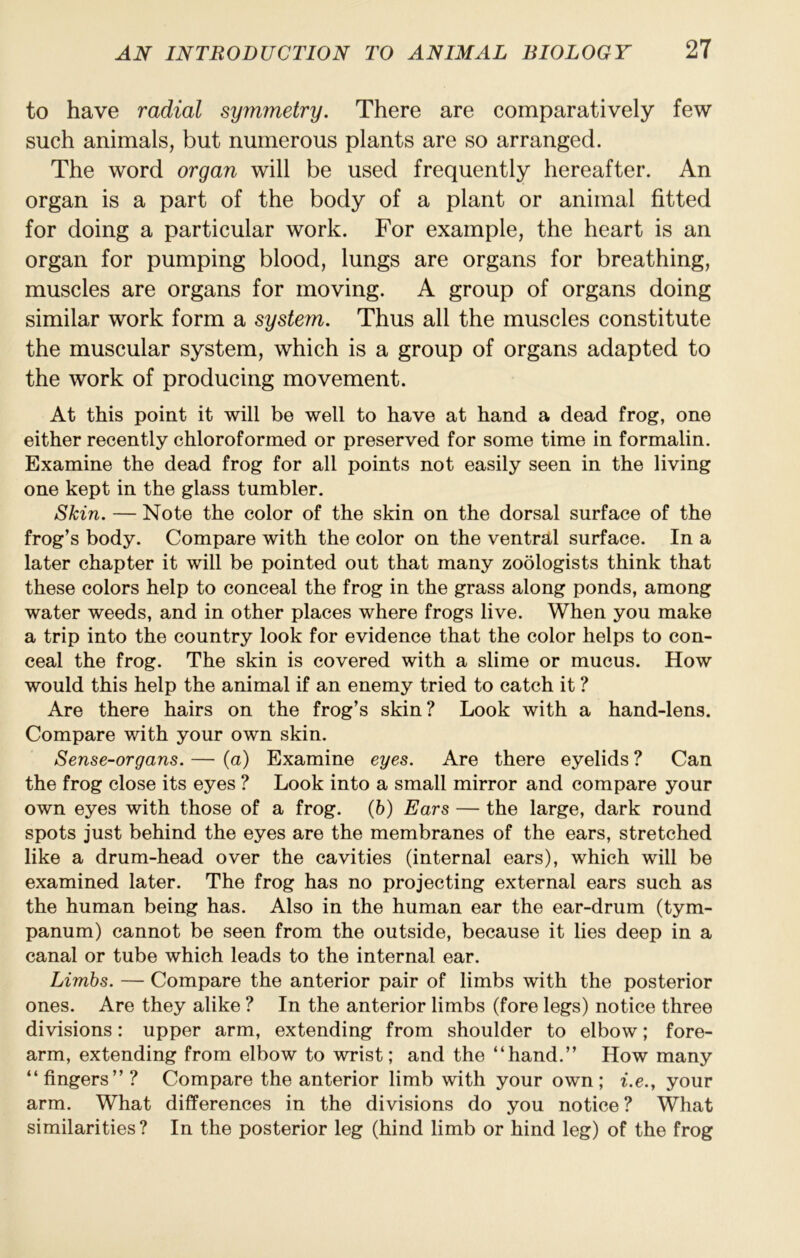 to have radial symmetry. There are comparatively few such animals, but numerous plants are so arranged. The word organ will be used frequently hereafter. An organ is a part of the body of a plant or animal fitted for doing a particular work. For example, the heart is an organ for pumping blood, lungs are organs for breathing, muscles are organs for moving. A group of organs doing similar work form a system. Thus all the muscles constitute the muscular system, which is a group of organs adapted to the work of producing movement. At this point it will be well to have at hand a dead frog, one either recently chloroformed or preserved for some time in formalin. Examine the dead frog for all points not easily seen in the living one kept in the glass tumbler. Skin. — Note the color of the skin on the dorsal surface of the frog’s body. Compare with the color on the ventral surface. In a later chapter it will be pointed out that many zoologists think that these colors help to conceal the frog in the grass along ponds, among water weeds, and in other places where frogs live. When you make a trip into the country look for evidence that the color helps to con- ceal the frog. The skin is covered with a slime or mucus. How would this help the animal if an enemy tried to catch it ? Are there hairs on the frog’s skin? Look with a hand-lens. Compare with your own skin. Sense-organs. — (a) Examine eyes. Are there eyelids ? Can the frog close its eyes ? Look into a small mirror and compare your own eyes with those of a frog, (b) Ears — the large, dark round spots just behind the eyes are the membranes of the ears, stretched like a drum-head over the cavities (internal ears), which will be examined later. The frog has no projecting external ears such as the human being has. Also in the human ear the ear-drum (tym- panum) cannot be seen from the outside, because it lies deep in a canal or tube which leads to the internal ear. Limbs. — Compare the anterior pair of limbs with the posterior ones. Are they alike ? In the anterior limbs (fore legs) notice three divisions: upper arm, extending from shoulder to elbow; fore- arm, extending from elbow to wrist; and the “hand.” How many “fingers”? Compare the anterior limb with your own; i.e.y your arm. What differences in the divisions do you notice? What similarities? In the posterior leg (hind limb or hind leg) of the frog