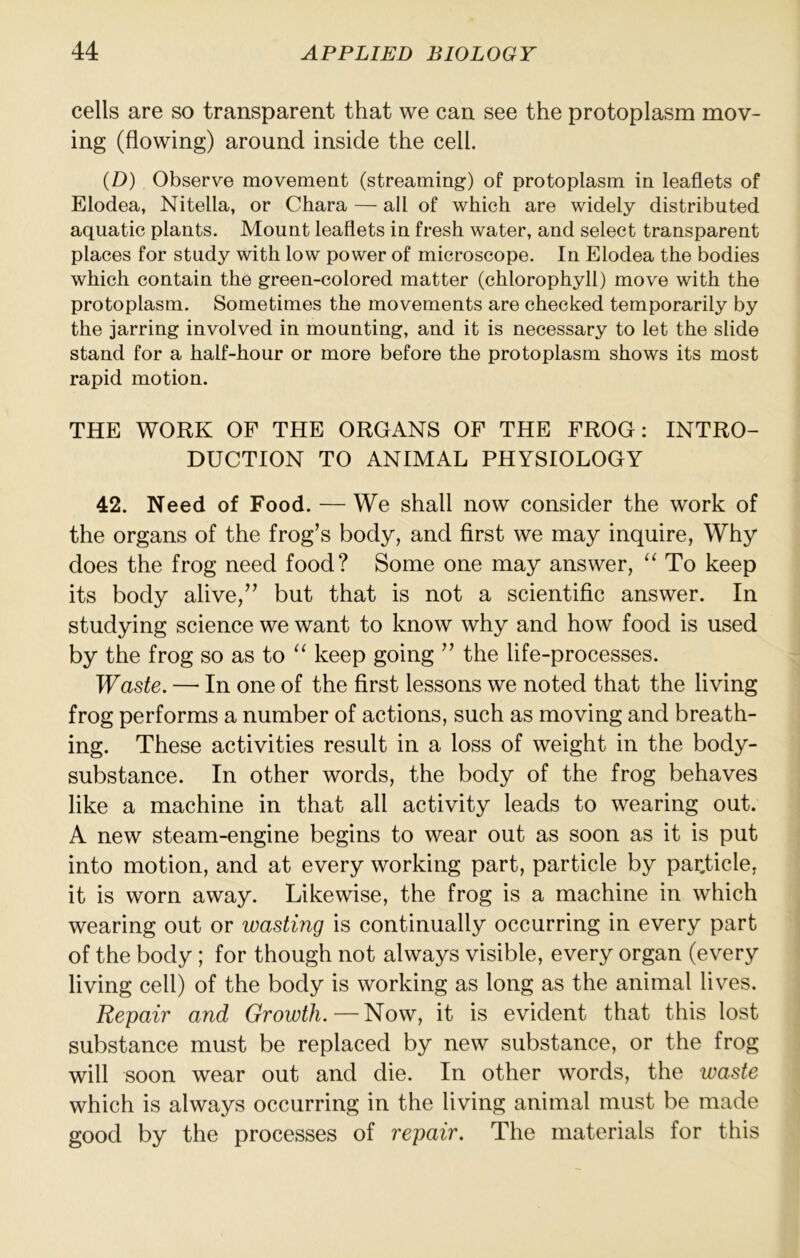 cells are so transparent that we can see the protoplasm mov- ing (flowing) around inside the cell. (D) Observe movement (streaming) of protoplasm in leaflets of Elodea, Nitella, or Chara — all of which are widely distributed aquatic plants. Mount leaflets in fresh water, and select transparent places for study with low power of microscope. In Elodea the bodies which contain the green-colored matter (chlorophyll) move with the protoplasm. Sometimes the movements are checked temporarily by the jarring involved in mounting, and it is necessary to let the slide stand for a half-hour or more before the protoplasm shows its most rapid motion. THE WORK OP THE ORGANS OP THE PROG: INTRO- DUCTION TO ANIMAL PHYSIOLOGY 42. Need of Food. — We shall now consider the work of the organs of the frog’s body, and first we may inquire, Why does the frog need food? Some one may answer, “ To keep its body alive,” but that is not a scientific answer. In studying science we want to know why and how food is used by the frog so as to keep going ” the life-processes. Waste. —■ In one of the first lessons we noted that the living frog performs a number of actions, such as moving and breath- ing. These activities result in a loss of weight in the body- substance. In other words, the body of the frog behaves like a machine in that all activity leads to wearing out. A new steam-engine begins to wear out as soon as it is put into motion, and at every working part, particle by particle, it is worn away. Likewise, the frog is a machine in which wearing out or wasting is continually occurring in every part of the body ; for though not always visible, every organ (every living cell) of the body is working as long as the animal lives. Repair and Growth.—Now, it is evident that this lost substance must be replaced by new substance, or the frog will soon wear out and die. In other words, the waste which is always occurring in the living animal must be made good by the processes of repair. The materials for this