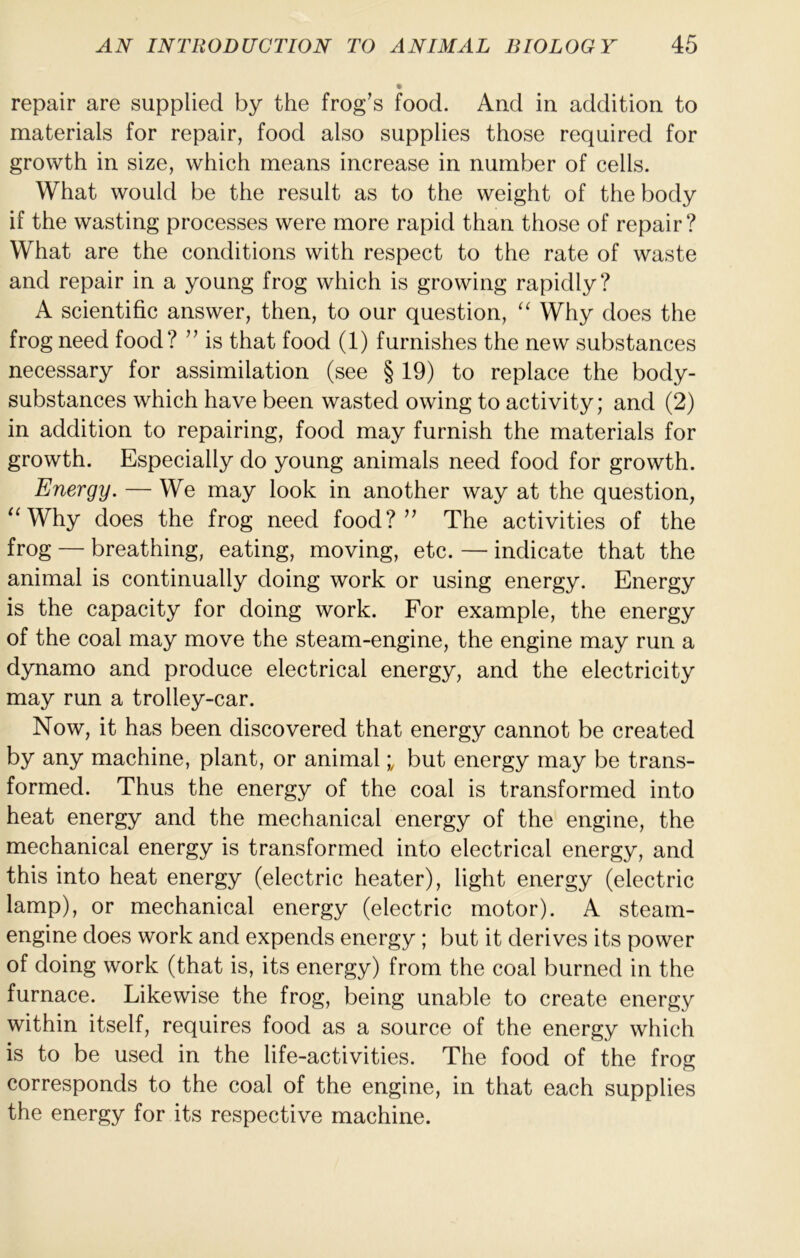 repair are supplied by the frog’s food. And in addition to materials for repair, food also supplies those required for growth in size, which means increase in number of cells. What would be the result as to the weight of the body if the wasting processes were more rapid than those of repair? What are the conditions with respect to the rate of waste and repair in a young frog which is growing rapidly? A scientific answer, then, to our question, Why does the frog need food? ” is that food (1) furnishes the new substances necessary for assimilation (see § 19) to replace the body- substances which have been wasted owing to activity; and (2) in addition to repairing, food may furnish the materials for growth. Especially do young animals need food for growth. Energy. — We may look in another way at the question, Why does the frog need food?” The activities of the frog — breathing, eating, moving, etc. — indicate that the animal is continually doing work or using energy. Energy is the capacity for doing work. For example, the energy of the coal may move the steam-engine, the engine may run a dynamo and produce electrical energy, and the electricity may run a trolley-car. Now, it has been discovered that energy cannot be created by any machine, plant, or animalbut energy may be trans- formed. Thus the energy of the coal is transformed into heat energy and the mechanical energy of the engine, the mechanical energy is transformed into electrical energy, and this into heat energy (electric heater), light energy (electric lamp), or mechanical energy (electric motor). A steam- engine does work and expends energy ; but it derives its power of doing work (that is, its energy) from the coal burned in the furnace. Likewise the frog, being unable to create energy within itself, requires food as a source of the energy which is to be used in the life-activities. The food of the frog corresponds to the coal of the engine, in that each supplies the energy for its respective machine.