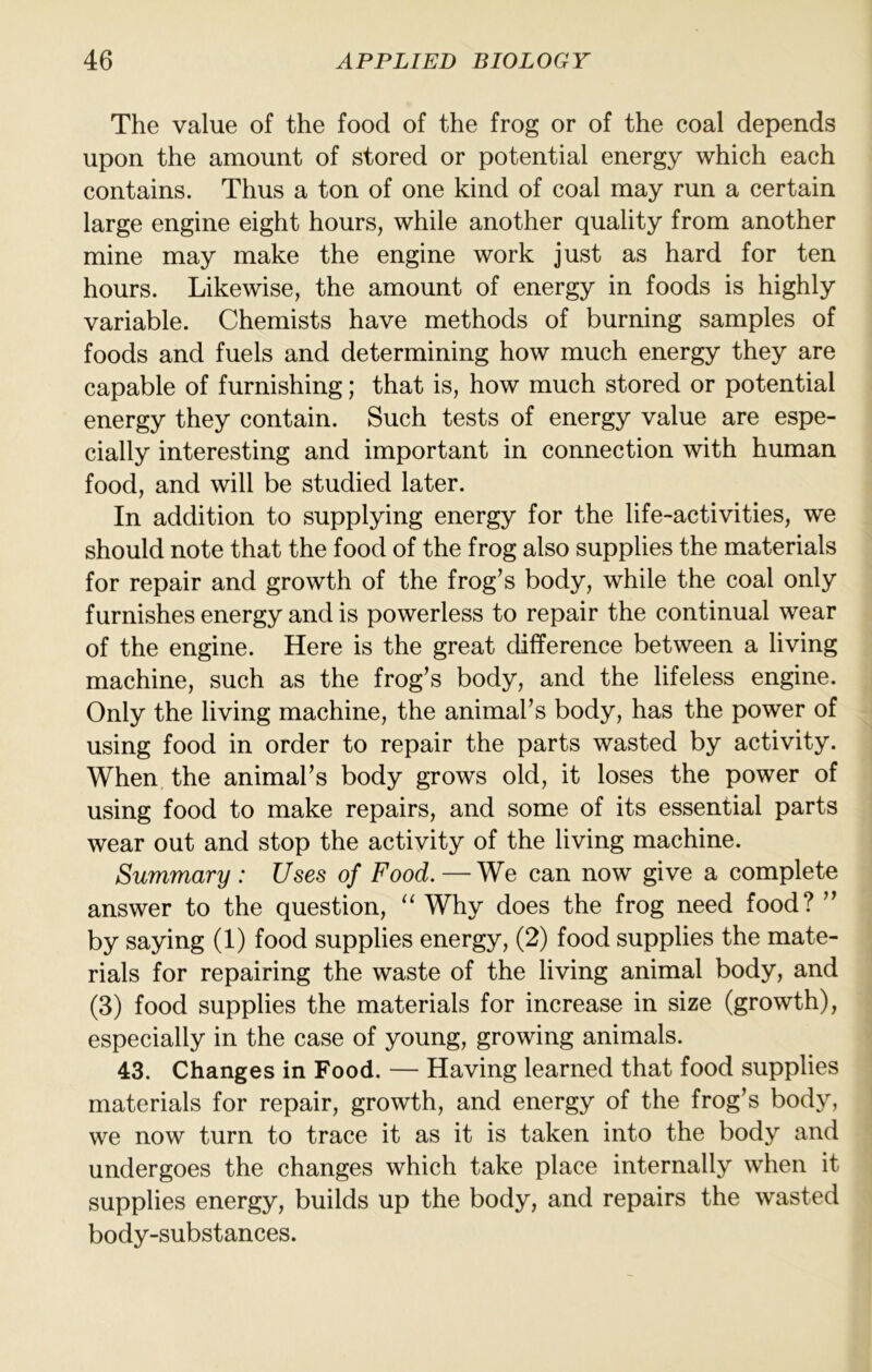 The value of the food of the frog or of the coal depends upon the amount of stored or potential energy which each contains. Thus a ton of one kind of coal may run a certain large engine eight hours, while another quality from another mine may make the engine work just as hard for ten hours. Likewise, the amount of energy in foods is highly variable. Chemists have methods of burning samples of foods and fuels and determining how much energy they are capable of furnishing; that is, how much stored or potential energy they contain. Such tests of energy value are espe- cially interesting and important in connection with human food, and will be studied later. In addition to supplying energy for the life-activities, we should note that the food of the frog also supplies the materials for repair and growth of the frog’s body, while the coal only furnishes energy and is powerless to repair the continual wear of the engine. Here is the great difference between a living machine, such as the frog’s body, and the lifeless engine. Only the living machine, the animal’s body, has the power of using food in order to repair the parts wasted by activity. When the animal’s body grows old, it loses the power of using food to make repairs, and some of its essential parts wear out and stop the activity of the living machine. Summary : Uses of Food. — We can now give a complete answer to the question, “ Why does the frog need food? ” by saying (1) food supplies energy, (2) food supplies the mate- rials for repairing the waste of the living animal body, and (3) food supplies the materials for increase in size (growth), especially in the case of young, growing animals. 43. Changes in Food. — Having learned that food supplies materials for repair, growth, and energy of the frog’s body, we now turn to trace it as it is taken into the body and undergoes the changes which take place internally when it supplies energy, builds up the body, and repairs the wasted body-substances.
