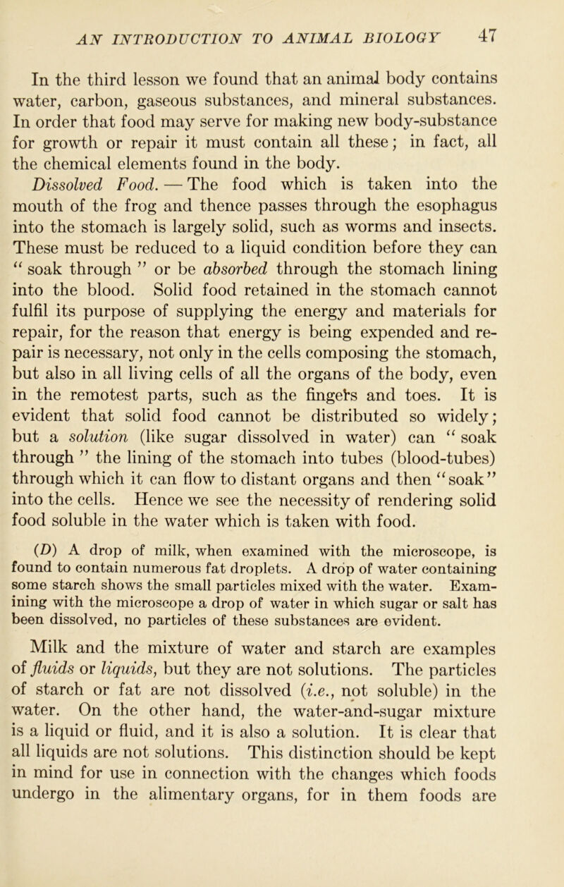 In the third lesson we found that an animal body contains water, carbon, gaseous substances, and mineral substances. In order that food may serve for making new body-substance for growth or repair it must contain all these; in fact, all the chemical elements found in the body. Dissolved Food. — The food which is taken into the mouth of the frog and thence passes through the esophagus into the stomach is largely solid, such as worms and insects. These must be reduced to a liquid condition before they can soak through ” or be absorbed through the stomach lining into the blood. Solid food retained in the stomach cannot fulfil its purpose of supplying the energy and materials for repair, for the reason that energy is being expended and re- pair is necessary, not only in the cells composing the stomach, but also in all living cells of all the organs of the body, even in the remotest parts, such as the fingels and toes. It is evident that solid food cannot be distributed so widely; but a solution (like sugar dissolved in water) can “ soak through the lining of the stomach into tubes (blood-tubes) through which it can flow to distant organs and then “soak’^ into the cells. Hence we see the necessity of rendering solid food soluble in the water which is taken with food. (D) A drop of milk, when examined with the microscope, is found to contain numerous fat droplets. A drop of water containing some starch shows the small particles mixed with the water. Exam- ining with the microscope a drop of water in which sugar or salt has been dissolved, no particles of these substances are evident. Milk and the mixture of water and starch are examples of fluids or liquids, but they are not solutions. The particles of starch or fat are not dissolved (^.e., not soluble) in the water. On the other hand, the water-and-sugar mixture is a liquid or fluid, and it is also a solution. It is clear that all liquids are not solutions. This distinction should be kept in mind for use in connection with the changes which foods undergo in the alimentary organs, for in them foods are