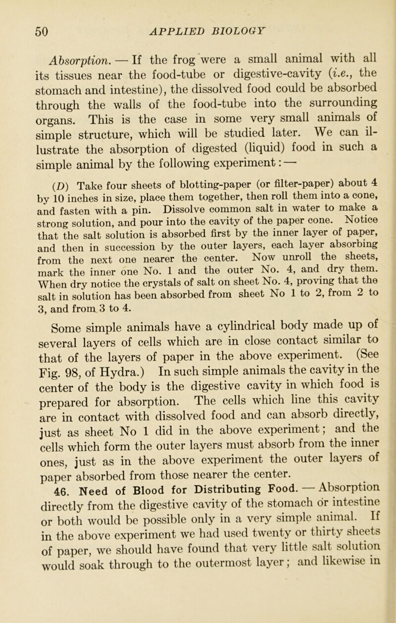 Absorption. — If the frog were a small animal with all its tissues near the food-tube or digestive-cavity {i.e., the stomach and intestine), the dissolved food could be absorbed through the walls of the food-tube into the surrounding organs. This is the case in some very small animals of simple structure, which will be studied later. We can il- lustrate the absorption of digested (liquid) food in such a simple animal by the following experiment: — (D) Take four sheets of blotting-paper (or filter-paper) about 4 by 10 inches in size, place them together, then roll them into a cone, and fasten with a pin. Dissolve common salt in water to make a strong solution, and pour into the cavity of the paper cone. Notice that the salt solution is absorbed first by the inner layer of paper, and then in succession by the outer layers, each layer absorbing from the next one nearer the center. Now unroU the sheets, mark the inner one No. 1 and the outer No. 4, and dry them. When dry notice the crystals of salt on sheet No. 4, proving that the salt in solution has been absorbed from sheet No 1 to 2, from 2 to 3, and from 3 to 4. Some simple animals have a cylindrical body made up of several layers of cells which are in close contact similar to that of the layers of paper in the above experiment. (See Fig. 98, of Hydra.) In such simple animals the cavity in the center of the body is the digestive cavity in which food is prepared for absorption. The cells which line this cavity are in contact with dissolved food and can absorb directly, just as sheet No 1 did in the above experiment; and the cells which form the outer layers must absorb from the inner ones, just as in the above experiment the outer layers of paper absorbed from those nearer the center. 46. Need of Blood for Distributing Food. — Absorption directly from the digestive cavity of the stomach dr intestine or both would be possible only in a very simple animal. If in the above experiment we had used twenty or thirty sheets of paper, we should have found that very little salt solution would soak through to the outermost layer; and likewise in