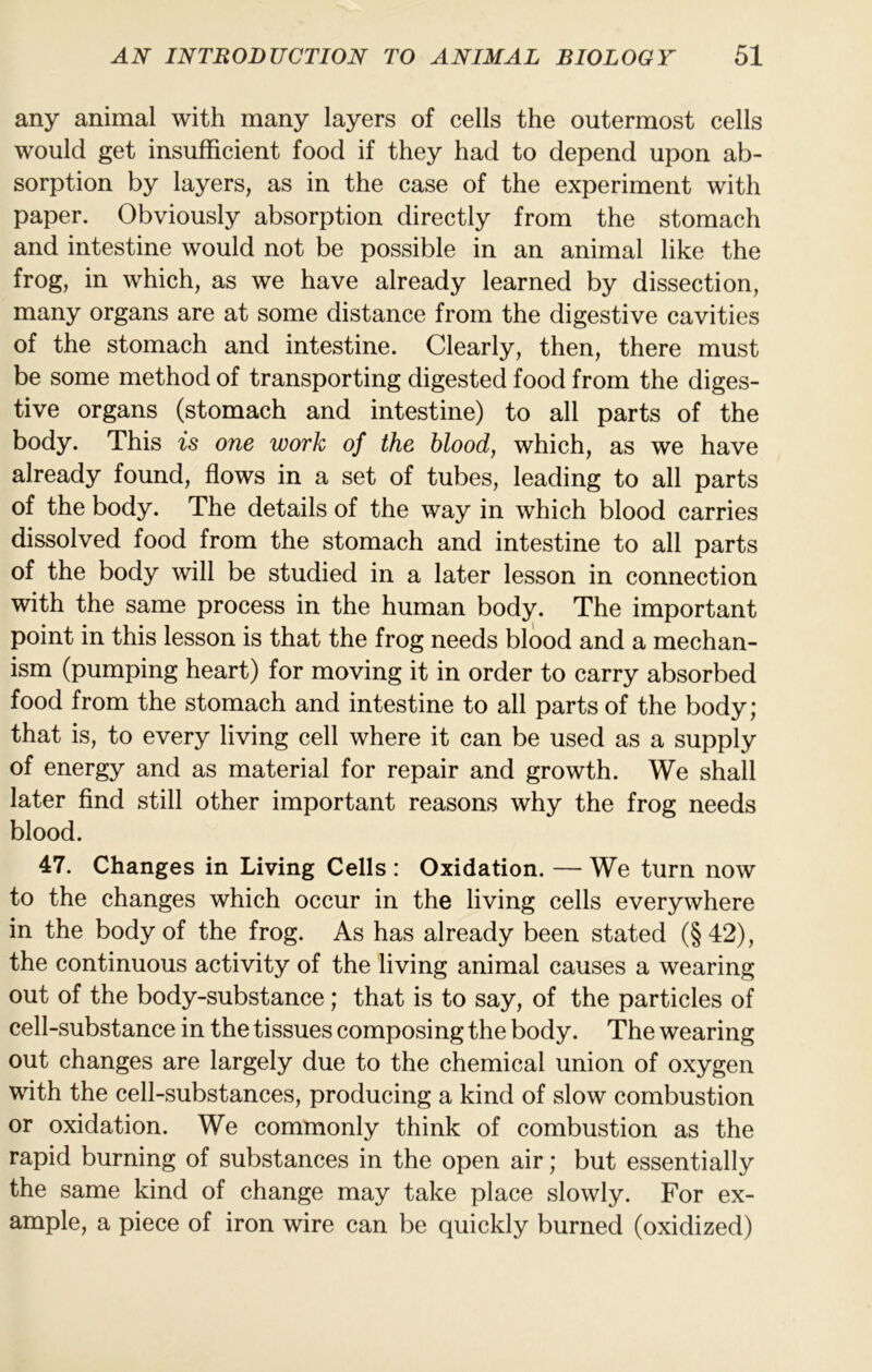 any animal with many layers of cells the outermost cells would get insufficient food if they had to depend upon ab- sorption by layers, as in the case of the experiment with paper. Obviously absorption directly from the stomach and intestine would not be possible in an animal like the frog, in which, as we have already learned by dissection, many organs are at some distance from the digestive cavities of the stomach and intestine. Clearly, then, there must be some method of transporting digested food from the diges- tive organs (stomach and intestine) to all parts of the body. This is one work of the blood, which, as we have already found, flows in a set of tubes, leading to all parts of the body. The details of the way in which blood carries dissolved food from the stomach and intestine to all parts of the body will be studied in a later lesson in connection with the same process in the human body. The important point in this lesson is that the frog needs blood and a mechan- ism (pumping heart) for moving it in order to carry absorbed food from the stomach and intestine to all parts of the body; that is, to every living cell where it can be used as a supply of energy and as material for repair and growth. We shall later find still other important reasons why the frog needs blood. 47. Changes in Living Cells : Oxidation. — We turn now to the changes which occur in the living cells everywhere in the body of the frog. As has already been stated (§42), the continuous activity of the living animal causes a wearing out of the body-substance; that is to say, of the particles of cell-substance in the tissues composing the body. The wearing out changes are largely due to the chemical union of oxygen with the cell-substances, producing a kind of slow combustion or oxidation. We commonly think of combustion as the rapid burning of substances in the open air; but essentially the same kind of change may take place slowly. For ex- ample, a piece of iron wire can be quickly burned (oxidized)