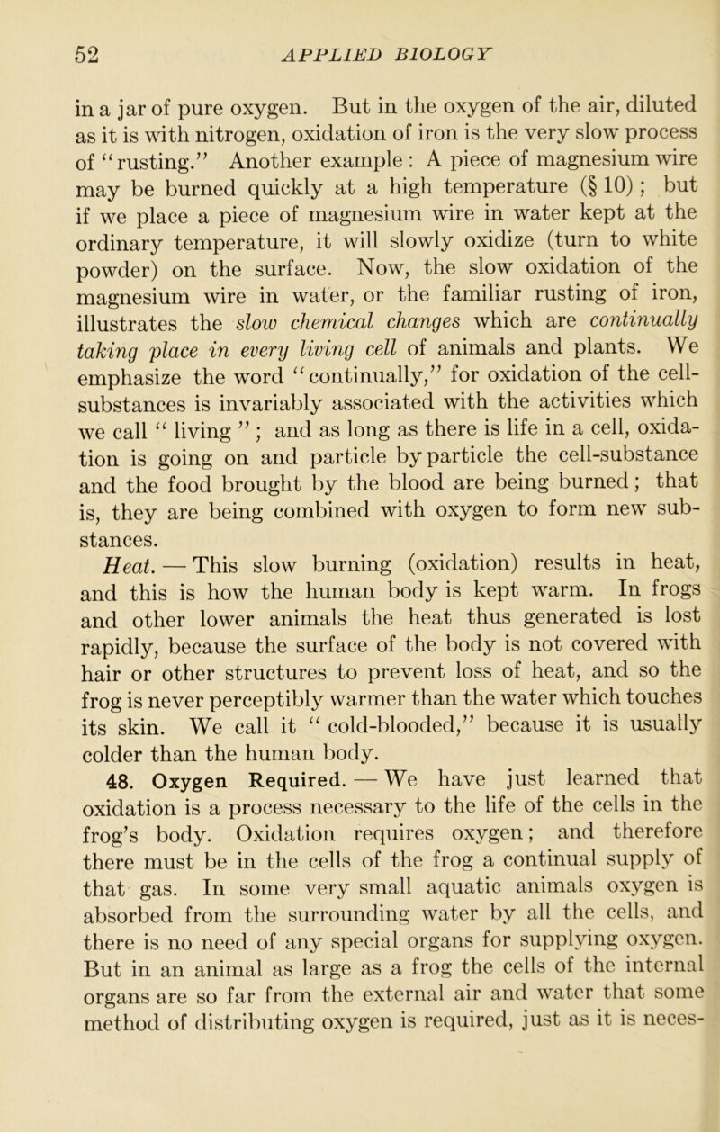 in a jar of pure oxygen. But in the oxygen of the air, diluted as it is with nitrogen, oxidation of iron is the very slow process of “rusting.’’ Another example : A piece of magnesium wire may be burned quickly at a high temperature (§ 10); but if we place a piece of magnesium wire in water kept at the ordinary temperature, it will slowly oxidize (turn to white powder) on the surface. Now, the slow oxidation of the magnesium wire in water, or the familiar rusting of iron, illustrates the slow chemical changes which are continually taking place in every living cell of animals and plants. We emphasize the word “continually,” for oxidation of the cell- substances is invariably associated with the activities which we call “ living ” ; and as long as there is life in a cell, oxida- tion is going on and particle by particle the cell-substance and the food brought by the blood are being burned; that is, they are being combined with oxygen to form new sub- stances. Heat. — This slow burning (oxidation) results in heat, and this is how the human body is kept warm. In frogs and other lower animals the heat thus generated is lost rapidly, because the surface of the body is not covered with hair or other structures to prevent loss of heat, and so the frog is never perceptibly warmer than the water which touches its skin. We call it “ cold-blooded,” because it is usually colder than the human body. 48. Oxygen Required. — We have just learned that oxidation is a process necessary to the life of the cells in the frog’s body. Oxidation requires oxygen; and therefore there must be in the cells of the frog a continual supply of that gas. In some very small aquatic animals oxygen is absorbed from the surrounding water by all the cells, and there is no need of any special organs for supplying oxygen. But in an animal as large as a frog the cells of the internal organs are so far from the external air and water that some method of distributing oxygen is required, just as it is neces-