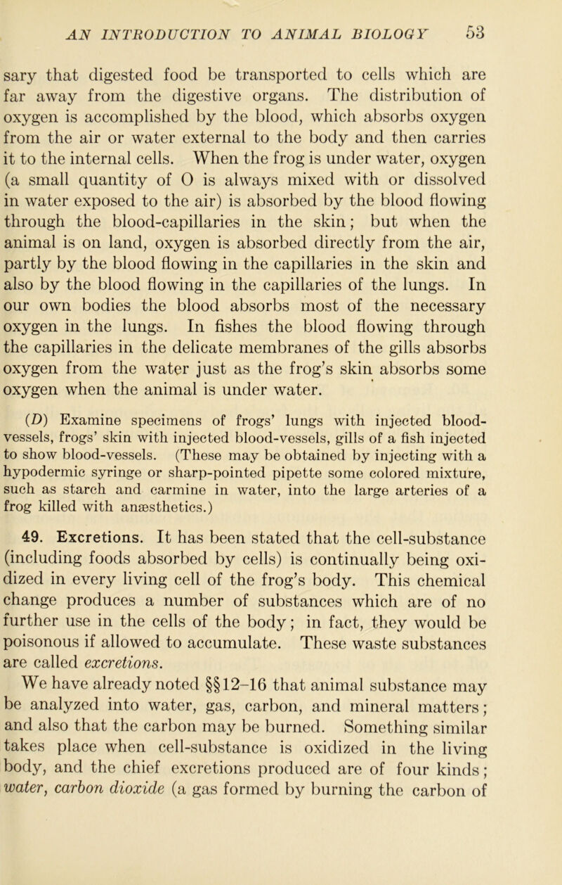 sary that digested food be transported to cells which are far away from the digestive organs. The distribution of oxygen is accomplished by the blood, which absorbs oxygen from the air or water external to the body and then carries it to the internal cells. When the frog is under water, oxygen (a small quantity of 0 is always mixed with or dissolved in water exposed to the air) is absorbed by the blood flowing through the blood-capillaries in the skin; but when the animal is on land, oxygen is absorbed directly from the air, partly by the blood flowing in the capillaries in the skin and also by the blood flowing in the capillaries of the lungs. In our own bodies the blood absorbs most of the necessary oxygen in the lungs. In fishes the blood flowing through the capillaries in the delicate membranes of the gills absorbs oxygen from the water just as the frog’s skin absorbs some oxygen when the animal is under water. (D) Examine specimens of frogs’ lungs with injected blood- vessels, frogs’ skin with injected blood-vessels, gills of a fish injected to show blood-vessels. (These may be obtained by injecting with a hypodermic syringe or sharp-pointed pipette some colored mixture, such as starch and carmine in water, into the large arteries of a frog killed with anaesthetics.) 49. Excretions. It has been stated that the cell-substance (including foods absorbed by cells) is continually being oxi- dized in every living cell of the frog’s body. This chemical change produces a number of substances which are of no further use in the cells of the body; in fact, they would be poisonous if allowed to accumulate. These waste substances are called excretions. We have already noted §§12-16 that animal substance may be analyzed into water, gas, carbon, and mineral matters; and also that the carbon may be burned. Something similar takes place when cell-substance is oxidized in the living body, and the chief excretions produced are of four kinds; water, carbon dioxide (a gas formed by burning the carbon of