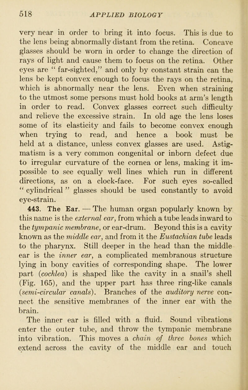 very near in order to bring it into focus. This is due to the lens being abnormally distant from the retina. Concave glasses should be worn in order to change the direction of rays of light and cause them to focus on the retina. Other eyes are ‘‘ far-sighted/' and only by constant strain can the lens be kept convex enough to focus the rays on the retina, which is abnormally near the lens. Even when straining to the utmost some persons must hold books at arm's length in order to read. Convex glasses correct such difficulty and relieve the excessive strain. In old age the lens loses some of its elasticity and fails to become convex enough when trying to read, and hence a book must be held at a distance, unless convex glasses are used. Astig- matism is a very common congenital or inborn defect due to irregular curvature of the cornea or lens, making it im- possible to see equally well lines which run in different directions, as on a clock-face. For such eyes so-called “ cylindrical  glasses should be used constantly to avoid eye-strain. 443. The Ear. — The human organ popularly known by this name is the external ear, from which a tube leads inward to the tympanic membrane, or ear-drum. Beyond this is a cavity known as the middle ear, and from it the Eustachian tube leads to the pharynx. Still deeper in the head than the middle ear is the inner ear, a complicated membranous structure lying in bony cavities of corresponding shape. The lower part {cochlea) is shaped like the cavity in a snail's shell (Fig. 165), and the upper part has three ring-like canals {semi-circular canals). Branches of the auditory nerve con- nect the sensitive membranes of the inner ear with the brain. The inner ear is filled with a fluid. Sound vibrations enter the outer tube, and throw the tympanic membrane into vibration. This moves a chain of three bones which extend across the cavity of the middle ear and touch