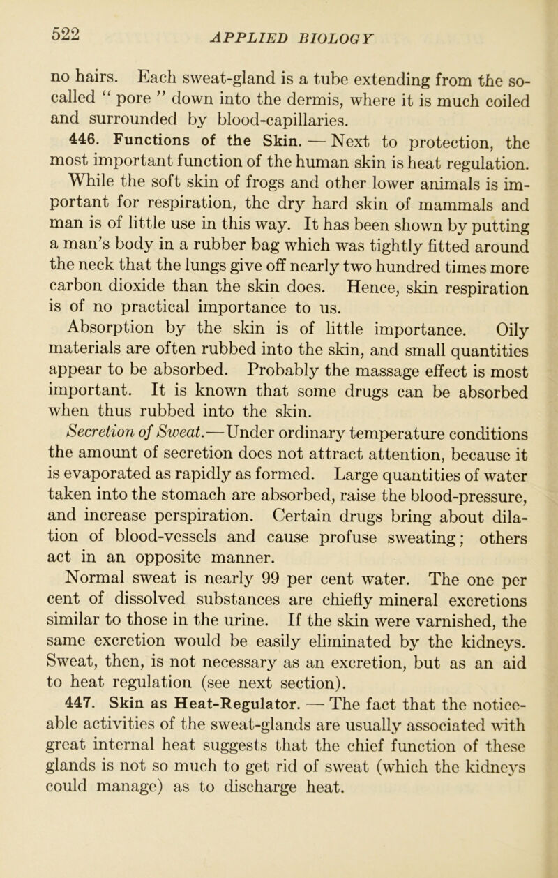 no hairs. Each sweat-gland is a tube extending from the so- called pore ’’ down into the dermis, where it is much coiled and surrounded by blood-capillaries. 446. Functions of the Skin. — Next to protection, the most important function of the human skin is heat regulation. While the soft skin of frogs and other lower animals is im- portant for respiration, the dry hard skin of mammals and man is of little use in this way. It has been shown by putting a man's body in a rubber bag which was tightly fitted around the neck that the lungs give off nearly two hundred times more carbon dioxide than the skin does. Hence, skin respiration is of no practical importance to us. Absorption by the skin is of little importance. Oily materials are often rubbed into the skin, and small quantities appear to be absorbed. Probably the massage effect is most important. It is known that some drugs can be absorbed when thus rubbed into the skin. Secretion of Sweat.—Under ordinary temperature conditions the amount of secretion does not attract attention, because it is evaporated as rapidly as formed. Large quantities of water taken into the stomach are absorbed, raise the blood-pressure, and increase perspiration. Certain drugs bring about dila- tion of blood-vessels and cause profuse sweating; others act in an opposite manner. Normal sweat is nearly 99 per cent water. The one per cent of dissolved substances are chiefly mineral excretions similar to those in the urine. If the skin were varnished, the same excretion would be easily eliminated by the kidneys. Sweat, then, is not necessary as an excretion, but as an aid to heat regulation (see next section). 447. Skin as Heat-Regulator. — The fact that the notice- able activities of the sweat-glands are usually associated with great internal heat suggests that the chief Kinction of these glands is not so much to get rid of sweat (which the kidneys could manage) as to discharge heat.
