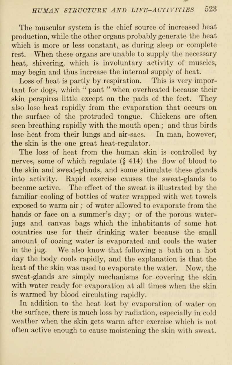 The muscular system is the chief source of increased heat production, while the other organs probably generate the heat which is more or less constant, as during sleep or complete rest. When these organs are unable to supply the necessary heat, shivering, which is involuntary ac^tivity of muscles, may begin and thus increase the internal supply of heat. Loss of heat is partly by respiration. This is very impor- tant for dogs, which “ pant ” when overheated because their skin perspires little except on the pads of the feet. They also lose heat rapidly from the evaporation that occurs on the surface of the protruded tongue. Chickens are often seen breathing rapidly with the mouth open; and thus birds lose heat from their lungs and air-sacs. In man, however, the skin is the one great heat-regulator. The loss of heat from the human skin is controlled by nerves, some of which regulate (§ 414) the flow of blood to the skin and sweat-glands, and some stimulate these glands into activity. Rapid exercise causes the sweat-glands to become active. The effect of the sweat is illustrated by the familiar cooling of bottles of water wrapped with wet towels exposed to warm air; of water allowed to evaporate from the hands or face on a summer’s day; or of the porous water- jugs and canvas bags which the inhabitants of some hot countries use for their drinking water because the small amount^ of oozing water is evaporated and cools the water in the jug. We also know that following a bath on a hot day the body cools rapidly, and the explanation is that the heat of the skin was used to evaporate the water. Now, the sweat-glands are simply mechanisms for covering the skin with water ready for evaporation at all times when the skin is warmed by blood circulating rapidly. In addition to the heat lost by evaporation of water on the surface, there is much loss by radiation, es])ecially in cold weather when the skin gets warm after exercise which is not often active enough to cause moistening the skin with sweat.