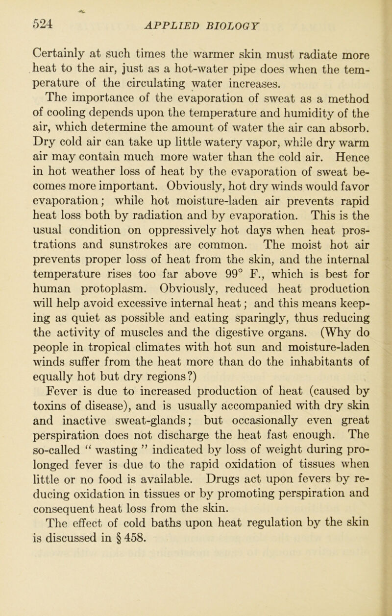 Certainly at such times the warmer skin must radiate more heat to the air, just as a hot-water pipe does when the tem- perature of the circulating water increases. The importance of the evaporation of sweat as a method of cooling depends upon the temperature and humidity of the air, which determine the amount of water the air can absorb. Dry cold air can take up little watery vapor, while dry warm air may contain much more water than the cold air. Hence in hot weather loss of heat by the evaporation of sweat be- comes more important. Obviously, hot dry winds would favor evaporation; while hot moisture-laden air prevents rapid heat loss both by radiation and by evaporation. This is the usual condition on oppressively hot days when heat pros- trations and sunstrokes are common. The moist hot air prevents proper loss of heat from the skin, and the internal temperature rises too far above 99° F., which is best for human protoplasm. Obviously, reduced heat production will help avoid excessive internal heat; and this means keep- ing as quiet as possible and eating sparingly, thus reducing the activity of muscles and the digestive organs. (Why do people in tropical climates with hot sun and moisture-laden winds suffer from the heat more than do the inhabitants of equally hot but dry regions ?) Fever is due to increased production of heat (caused by toxins of disease), and is usually accompanied with dry skin and inactive sweat-glands; but occasionally even great perspiration does not discharge the heat fast enough. The so-called “ wasting ” indicated by loss of weight during pro- longed fever is due to the rapid oxidation of tissues when little or no food is available. Drugs act upon fevers by re- ducing oxidation in tissues or by promoting perspiration and consequent heat loss from the skin. The effect of cold baths upon heat regulation by the skin is discussed in § 458.