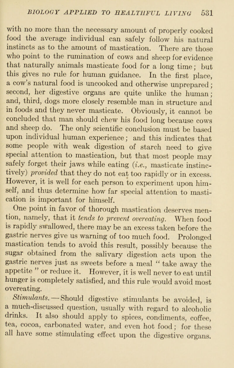 with no more than the necessary amount of properly cooked food the average individual can safely follow his natural instincts as to the amount of mastication. There are those who point to the rumination of cows and sheep for evidence that naturally animals masticate food for a long time; but this gives no rule for human guidance. In the first place, a cow s natural food is uncooked and otherwise unprepared; second, her digestive organs are quite unlike the human; and, third, dogs more closely resemble man in structure and in foods and they never masticate. Obviously, it cannot be concluded that man should chew his food long because cows and sheep do. The only scientific conclusion must be based upon individual human experience; and this indicates that some people with weak digestion of starch need to give special attention to mastication, but that most people may safely forget their jaws while eating {i.e., masticate instinc- tively) provided that they do not eat too rapidly or in excess. However, it is well for each person to experiment upon him- self, and thus determine how far special attention to masti- cation is important for himself. One point in favor of thorough mastication deserves men- tion, namely, that it tends to prevent overeating. When food is rapidly swallowed, there may be an excess taken before the gastric nerves give us warning of too much food. Prolonged mastication tends to avoid this result, possibly because the sugar obtained from the salivary digestion acts upon the gastric nerves just as sweets before a meal take away the appetite ’’ or reduce it. However, it is well never to eat until hunger is completely satisfied, and this rule would avoid most overeating. Stimulants. ^ Should digestive stimulants be avoided, is a much-discussed question, usually with regard to alcoholic drinks. It also should apply to spices, condiments, coffee, tea, cocoa, carbonated water, and even hot food; for these all have some stimulating effect upon the digestive organs.