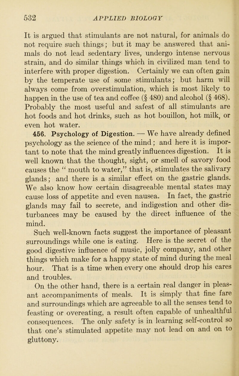 It is argued that stimulants are not natural, for animals do not require such things; but it may be answered that ani- mals do not lead sedentary lives, undergo intense nervous strain, and do similar things which in civilized man tend to interfere with proper digestion. Certainly we can often gain by the temperate use of some stimulants; but harm will always come from overstimulation, which is most likely to happen in the use of tea and coffee (§ 480) and alcohol (§ 468). Probably the most useful and safest of all stimulants are hot foods and hot drinks, such as hot bouillon, hot milk, or even hot water. 466. Psychology of Digestion. — We have already defined psychology as the science of the mind; and here it is impor- tant to note that the mind greatly influences digestion. It is well known that the thought, sight, or smell of savory food causes the “ mouth to water,’’ that is, stimulates the salivary glands; and there is a similar effect on the gastric glands. We also know how certain disagreeable mental states may cause loss of appetite and even nausea. In fact, the gastric glands may fail to secrete, and indigestion and other dis- turbances may be caused by the direct influence of the mind. Such well-known facts suggest the importance of pleasant surroundings while one is eating. Here is the secret of the good digestive influence of music, jolly company, and other things which make for a happy state of mind during the meal hour. That is a time when every one should drop his cares and troubles. On the other hand, there is a certain real danger in pleas- ant accompaniments of meals. It is simply that fine fare and surroundings which are agreeable to all the senses tend to feasting or overeating, a result often capable of unhealthful consequences. The only safety is in learning self-control so that one’s stimulated appetite may not lead on and on to gluttony.