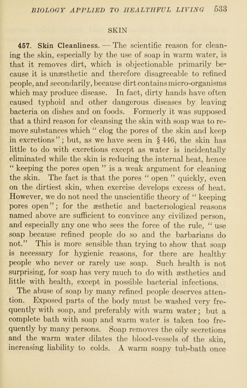SKIN 457. Skin Cleanliness. — The scientific reason for clean- ing the skin, especially by the use of soap in warm water, is that it removes dirt, which is objectionable primarily be- cause it is unacsthetic and therefore disagreeable to refined people, and secondarily, because dirt contains micro-organisms which may produce disease. In fact, dirty hands have often caused typhoid and other dangerous diseases by leaving bacteria on dishes and on foods. Formerly it was supposed that a third reason for cleansing the skin with soap was to re- move substances which ‘‘ clog the pores of the skin and keep in excretions’’; but, as we have seen in §446, the skin has little to do with excretions except as water is incidentally eliminated while the skin is reducing the. internal heat, hence “ keeping the pores open ” is a weak argument for cleaning the skin. The fact is that the pores “ open ” quickly, even on the dirtiest skin, when exercise develops excess of heat. However, we do not need the unscientific theory of keeping pores open”; for the aesthetic and bacteriological reasons named above are sufficient to convince any civilized jierson, and especially any one who sees the force of the rule, “ use soap because refined people do so and the barbarians do not.” This is more sensible than trying to show that soap is necessary for hygienic reasons, for there are healthy people who never or rarely use soap. Such health is not surprising, for soap has very much to do with aesthetics and little with health, except in possible bacterial infections. The abuse of soap by many refined jieople deserves atten- tion. Exposed parts of the body must be washed very fre- quently with soap, and preferably with warm water; but a complete bath with soap and warm water is taken too fre- quently by many persons. Soap removes the oily secretions and the warm water dilates the blood-vessels of the skin, increasing liability to colds. A warm soapy tub-bath once
