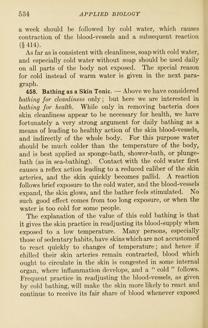 a week should be followed by cold water, which causes contraction of the blood-vessels and a subsequent reaction (§414). As far as is consistent with cleanliness, soap with cold water, and especially cold water without soap should be used daily on all parts of the body not exposed. The special reason for cold instead of warm water is given in the next para- graph. 458. Bathing as a Skin Tonic. — Above we have considered bathing for cleanliness only; but here we are interested in bathing for health. While only in removing bacteria does skin cleanliness appear to be necessary for health, we have fortunately a very strong argument for daily bathing as a means of leading to healthy action of the skin blood-vessels, and indirectly of the whole body. For this purpose water should be much colder than the temperature of the body, and is best applied as sponge-bath, shower-bath, or plunge- bath (as in sea-bathing). Contact with the cold water first causes a reflex action leading to a reduced caliber of the skin arteries, and the skin quickly becomes pallid. A reaction follows brief exposure to the cold water, and the blood-vessels expand, the skin glows, and the bather feels stimulated. No such good effect comes from too long exposure, or when the water is too cold for some people. The explanation of the value of this cold bathing is that it gives the skin practice in readjusting its blood-supply when exposed to a low temperature. Many persons, especially those of sedentary habits, have skins which are not accustomed to react quickly to changes of temperature; and hence if chilled their skin arteries remain contracted, blood which ought to circulate in the skin is congested in some internal organ, where inflammation develops, and a cold ” follows. Frequent practice in readjusting the blood-vessels, as given by cold bathing, will make the skin more likely to react and continue to receive its fair share of blood whenever exposed