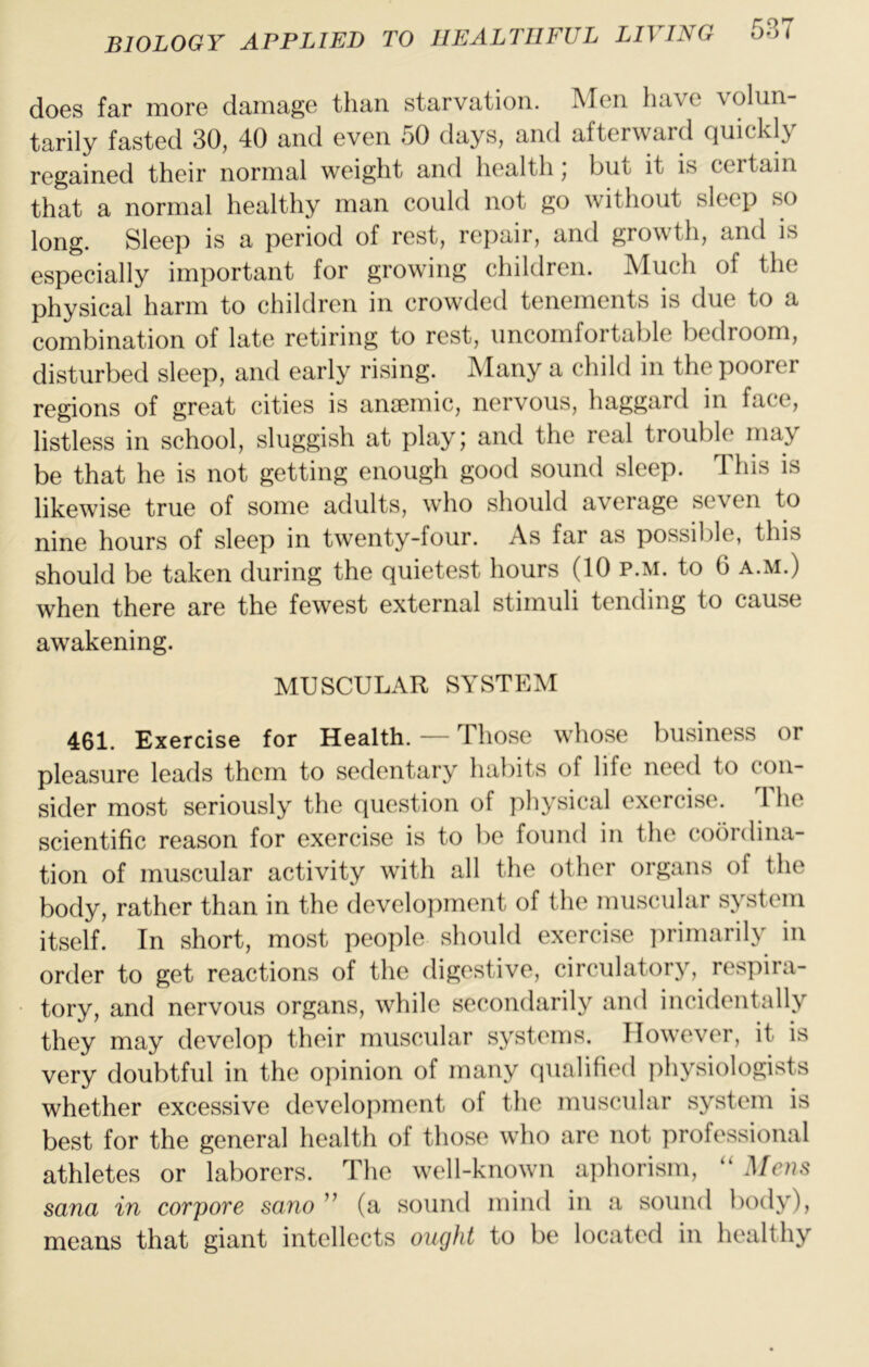 does far more damage than starvation. Men have volun- tarily fasted 30, 40 and even 50 days, and afterward quickly regained their normal weight and health, but it is certain that a normal healthy man could not go without sleep so long. Sleep is a period of rest, repair, and growth, and is especially important for growing children. Much of the physical harm to children in crowded tenements is due to a combination of late retiring to rest, uncomfortable bedroom, disturbed sleep, and early rising. Many a child in the poorer regions of great cities is amernic, nervous, haggard in face, listless in school, sluggish at play; and the real trouble may be that he is not getting enough good sound sleep. This is likewise true of some adults, who should average seven to nine hours of sleep in twenty-four. As far as possible, this should be taken during the quietest hours (10 p.m. to 6 a.m.) when there are the fewest external stimuli tending to cause awakening. MUSCULAR SYSTEM 461. Exercise for Health. — Those whose business or pleasure leads them to sedentary habits of life need to con- sider most seriously the question of physical exercise. The scientific reason for exercise is to be found in the coordina- tion of muscular activity with all the other organs of the body, rather than in the development of the muscular system itself. In short, most people should exercise primarily in order to get reactions of the digestive, circulatory, respira- tory, and nervous organs, while secondarily and incidentally they may develop their muscular systems. However, it is very doubtful in the opinion of many qualified physiologists whether excessive development of the muscular system is best for the general health of those who are not professional athletes or laborers. The well-known aphorism, Mens Sana in corpore sano ” (a sound mind in a sound body), means that giant intellects ought to be located in healthy