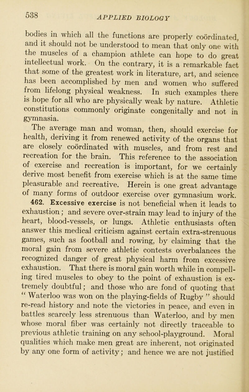 bodies in which all the functions are properly coordinated, and it should not be understood to mean that only one with the muscles of a champion athlete can hope to do great intellectual work. On the contrary, it is a remarkable fact that some of the greatest work in literature, art, and science has been accomplished by men and women who suffered from lifelong physical weakness. In such examples there IS hope for all who are physically weak by nature. Athletic constitutions commonly originate congenitally and not in gymnasia. The average man and woman, then, should exercise for health, deriving it from renewed activity of the organs that are closely coordinated with muscles, and from rest and recreation for the brain. This reference to the association of exercise and recreation is important, for we certainly derive most benefit from exercise which is at the same time pleasurable and recreative. Herein is one great advantage of many forms of outdoor exercise over gymnasium work. 462. Excessive exercise is not beneficial when it leads to exhaustion; and severe over-strain may lead to injury of the heart, blood-vessels, or lungs. Athletic enthusiasts often answer this medical criticism against certain extra-strenuous games, such as football and rowing, by claiming that the moral gain from severe athletic contests overbalances the recognized danger of great physical harm from excessive exhaustion. That there is moral gain worth while in compell- ing tired muscles to obey to the point of exhaustion is ex- tremely doubtful; and those who are fond of quoting that Waterloo was won on the playing-fields of Rugby '' should re-read history and note the victories in peace, and even in battles scarcely less strenuous than Waterloo, and by men whose moral fiber was certainly not directly traceable to previous athletic training on any school-playground. Moral qualities which make men great are inherent, not originated by any one form of activity; and hence we are not justified