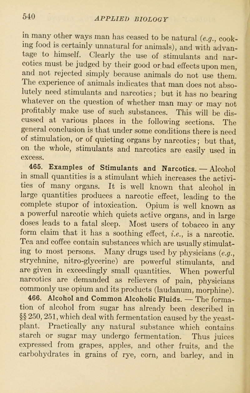 in many other ways man has ceased to be natural {e.g., cook- ing food is certainly unnatural for animals), and with advan- tage to himselh Clearly the use of stimulants and nar- cotics must be judged by their good or bad effects upon men, and not rejected simply because animals do not use them. The experience of animals indicates that man does not abso- lutely need stimulants and narcotics; but it has no bearing whatever on the question of whether man may or may not profitably make use of such substances. This will be dis- cussed at various places in the following sections. The general conclusion is that under some conditions there is need of stimulation, or of quieting organs by narcotics; but that, on the whole, stimulants and narcotics are easily used in excess. 465. Examples of Stimulants and Narcotics. — Alcohol in small quantities is a stimulant which increases the activi- ties of many organs. It is well known that alcohol in large quantities produces a narcotic effect, leading to the complete stupor of intoxication. Opium is well known as a powerful narcotic which quiets active organs, and in large doses leads to a fatal sleep. Most users of tobacco in any form claim that it has a soothing effect, i.e., is a narcotic. Tea and coffee contain substances which are usually stimulat- ing to most persons. Many drugs used by physicians {e.g., strychnine, nitro-glycerine) are powerful stimulants, and are given in exceedingly small quantities. When powerful narcotics are demanded as relievers of pain, physicians commonly use opium and its products (laudanum, morphine). 466. Alcohol and Common Alcoholic Fluids. — The forma- tion of alcohol from sugar has already been described in §§ 250, 251, which deal with fermentation caused by the yeast- plant. Practically any natural substance which contains starch or sugar may undergo fermentation. Thus juices expressed from grapes, apples, and other fruits, and the carbohydrates in grains of rye, corn, and barley, and in