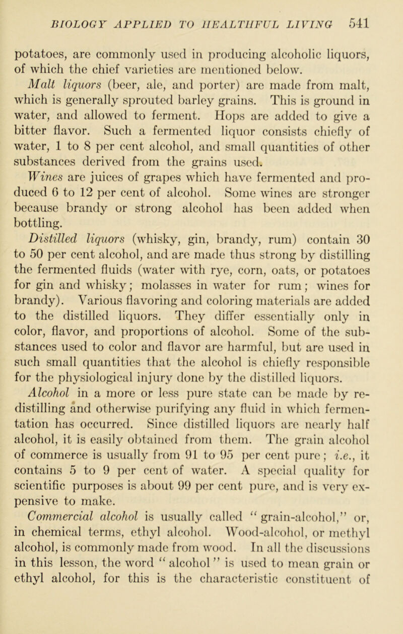 potatoes, are commonly used in producing alcoholic liquors, of which the chief varieties are mentioned below. Malt liquors (beer, ale, and porter) are made from malt, which is generally sprouted barley grains. This is ground in water, and allowed to ferment. Hops are added to give a bitter flavor. Such a fermented liquor consists chiefly of water, 1 to 8 per cent alcohol, and small quantities of other substances derived from the grains used. Wines are juices of grapes which have fermented and ])ro- duced G to 12 per cent of alcohol. Some wines are stronger because brandy or strong alcohol has been added when bottling. Distilled liquors (whisky, gin, brandy, rum) contain 30 to 50 per cent alcohol, and are made thus strong by distilling the fermented fluids (water with rye, corn, oats, or potatoes for gin and whisky; molasses in water for rum; wines for brandy). Various flavoring and coloring materials are added to the distilled liquors. They differ essentially only in color, flavor, and proportions of alcohol. Some of the sub- stances used to color and flavor are harmful, but are used in such small quantities that the alcohol is chiefly responsible for the physiological injury done by the distilled licpiors. Alcohol in a more or less pure state can be made by re- distilling and otherwise purifying any fluid in which fermen- tation has occurred. Since distilled liquors are nearly half alcohol, it is easily obtained from them. The grain alcohol of commerce is usually from 91 to 95 per cent pure; i.e., it contains 5 to 9 per cent of water. A si)ecial quality for scientific purposes is about 99 per cent pure, and is very ex- pensive to make. Commercial alcohol is usually called “ grain-alcohol,” or, in chemical terms, ethyl alcohol. Wood-alcohol, or methyl alcohol, is commonly made from wood. In all the discussions in this lesson, the word ‘‘ alcohol ” is used to mean grain or ethyl alcohol, for this is the characteristic constituent of