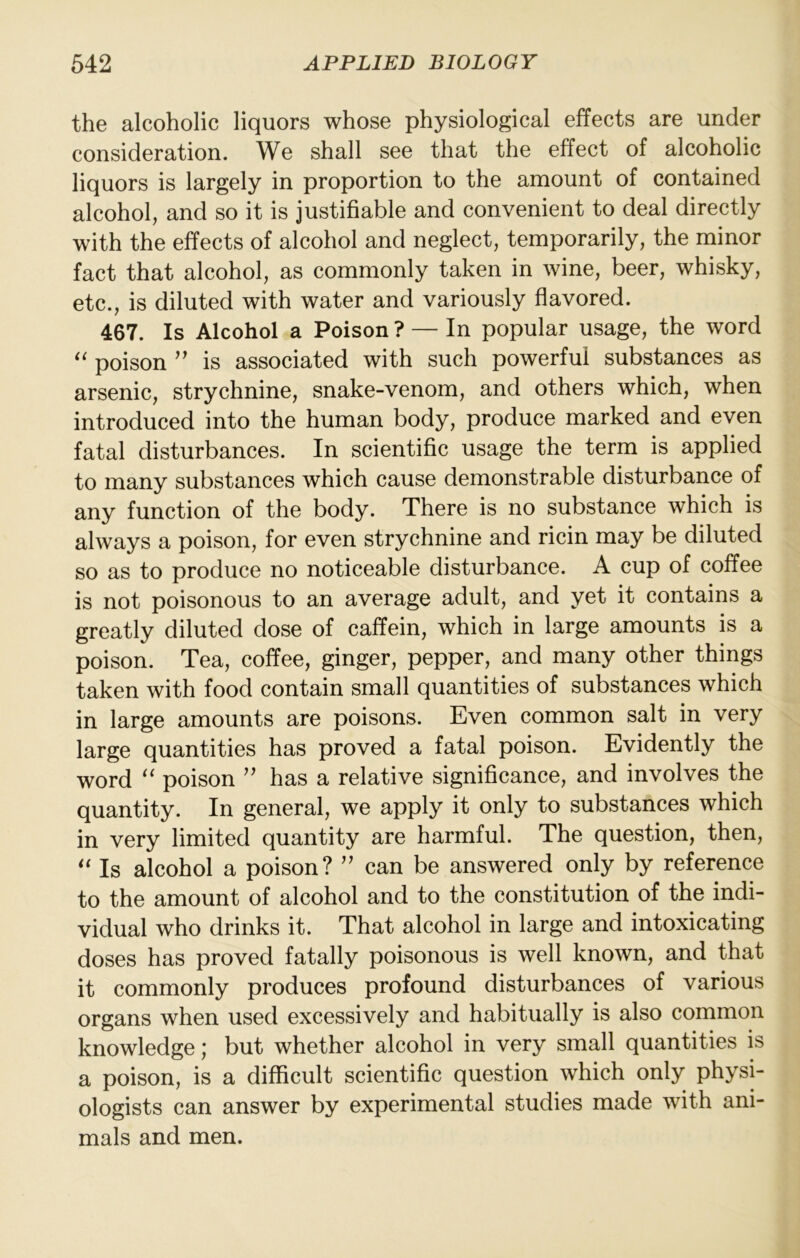 the alcoholic liquors whose physiological effects are under consideration. We shall see that the effect of alcoholic liquors is largely in proportion to the amount of contained alcohol, and so it is justifiable and convenient to deal directly with the effects of alcohol and neglect, temporarily, the minor fact that alcohol, as commonly taken in wine, beer, whisky, etc., is diluted with water and variously flavored. 467. Is Alcohol a Poison ? — In popular usage, the word poison ” is associated with such powerful substances as arsenic, strychnine, snake-venom, and others which, when introduced into the human body, produce marked and even fatal disturbances. In scientific usage the term is applied to many substances which cause demonstrable disturbance of any function of the body. There is no substance which is always a poison, for even strychnine and ricin may be diluted so as to produce no noticeable disturbance. A cup of coffee is not poisonous to an average adult, and yet it contains a greatly diluted dose of caffein, which in large amounts is a poison. Tea, coffee, ginger, pepper, and many other things taken with food contain small quantities of substances which in large amounts are poisons. Even common salt in very large quantities has proved a fatal poison. Evidently the word ‘‘ poison ’’ has a relative significance, and involves the quantity. In general, we apply it only to substances which in very limited quantity are harmful. The question, then. Is alcohol a poison? ” can be answered only by reference to the amount of alcohol and to the constitution of the indi- vidual who drinks it. That alcohol in large and intoxicating doses has proved fatally poisonous is well known, and that it commonly produces profound disturbances of various organs when used excessively and habitually is also common knowledge; but whether alcohol in very small quantities is a poison, is a diflicult scientific question which only physi- ologists can answer by experimental studies made with ani- mals and men.