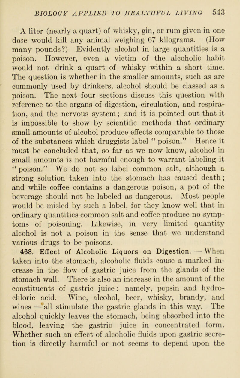A liter (nearly a quart) of whisky, gin, or rum given in one dose would kill any animal weighing 67 kilograms. (How many pounds?) Evidently alcohol in large quantities is a poison. However, even a victim of the alcoholic habit would not drink a quart of whisky within a short time. The question is whether in the smaller amounts, such as are commonly used by drinkers, alcohol should be classed as a poison. The next four sections discuss this question with reference to the organs of digestion, circulation, and respira- tion, and the nervous system; and it is pointed out that it is impossible to show by scientific methods that ordinary small amounts of alcohol produce effects comparable to those of the substances which druggists label poison.’^ Hence it must be concluded that, so far as we now know, alcohol in small amounts is not harmful enough to warrant labeling it “ poison.We do not so label common salt, although a strong solution taken into the stomach has caused death; and while coffee contains a dangerous poison, a pot of the beverage should not be labeled as dangerous. Most people would be misled by such a label, for they know well that in ordinary quantities common salt and coffee produce no symp- toms of poisoning. Likewise, in very limited quantity alcohol is not a poison in the sense that we understand various drugs to be poisons. 468. Effect of Alcoholic Liquors on Digestion. — When taken into the stomach, alcoholic fluids cause a marked in- crease in the flow of gastric juice from the glands of the stomach wall. There is also an increase in the amount of the constituents of gastric juice: namely, pepsin and hydro- chloric acid. Wine, alcohol, beer, whisky, brandy, and wines —-^all stimulate the gastric glands in this way. The alcohol quickly leaves the stomach, being absorbed into the blood, leaving the gastric juice in concentrated form. Whether such an effect of alcoholic fluids upon gastric secre- tion is directly harmful or not seems to depend upon the