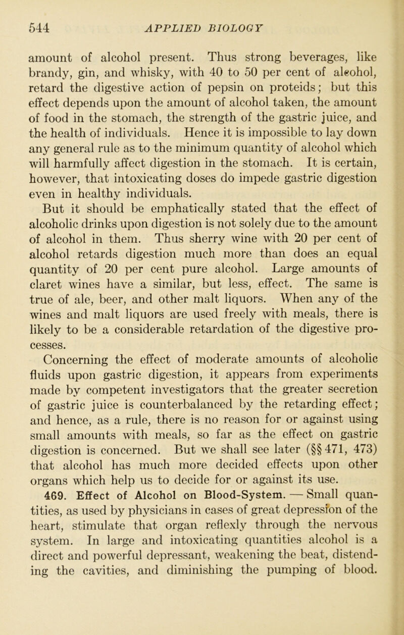 amount of alcohol present. Thus strong beverages, like brandy, gin, and whisky, with 40 to 50 per cent of alcohol, retard the digestive action of pepsin on proteids; but this effect depends upon the amount of alcohol taken, the amount of food in the stomach, the strength of the gastric juice, and the health of individuals. Hence it is impossible to lay down any general rule as to the minimum quantity of alcohol which will harmfully affect digestion in the stomach. It is certain, however, that intoxicating doses do impede gastric digestion even in healthy individuals. But it should be emphatically stated that the effect of alcoholic drinks upon digestion is not solely due to the amount of alcohol in them. Thus sherry wine with 20 per cent of alcohol retards digestion much more than does an equal quantity of 20 per cent pure alcohol. Large amounts of claret wines have a similar, but less, effect. The same is true of ale, beer, and other malt liquors. When any of the wines and malt liquors are used freely with meals, there is likely to be a considerable retardation of the digestive pro- cesses. Concerning the effect of moderate amounts of alcoholic fluids upon gastric digestion, it appears from experiments made by competent investigators that the greater secretion of gastric juice is counterbalanced by the retarding effect; and hence, as a rule, there is no reason for or against using small amounts with meals, so far as the effect on gastric digestion is concerned. But we shall see later (§§471, 473) that alcohol has much more decided effects upon other organs which help us to decide for or against its use. 469. Effect of Alcohol on Blood-System. — Small quan- tities, as used by physicians in cases of great depression of the heart, stimulate that organ reflexly through the nervous system. In large and intoxicating quantities alcohol is a direct and powerful depressant, weakening the beat, distend- ing the cavities, and diminishing the pumping of blood.