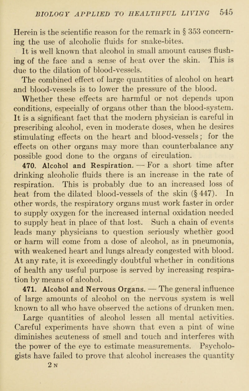 Herein is the scientific reason for the remark in § 353 concern- ing the use of alcoholic fluids for snake-bites. It is well known that alcohol in small amount causes flush- ing of the face and a sense of heat over the skin. This is due to the dilation of blood-vessels. The combined effect of large quantities of alcohol on heart and blood-vessels is to lower the pressure of the blood. Whether these effects are harmful or not depends upon conditions, especially of organs other than the blood-system. It is a significant fact that the modern physician is careful in prescribing alcohol, even in moderate doses, when he desires stimulating effects on the heart and blood-vessels; for the effects on other organs may more than counterbalance any possible good done to the organs of circulation. 470. Alcohol and Respiration. — For a short time after drinking alcoholic fluids there is an increase in the rate of respiration. This is probably due to an increased loss of heat from the dilated blood-vessels of the skin (§447). In other words, the respiratory organs must work faster in order to supply oxygen for the increased internal oxidation needed to supply heat in place of that lost. Such a chain of events leads many physicians to question seriously whether good or harm will come from a dose of alcohol, as in pneumonia, with weakened heart and lungs already congested with blood. At any rate, it is exceedingly doubtful whether in conditions of health any useful purpose is served by increasing respira- tion by means of alcohol. 471. Alcohol and Nervous Organs. — The general influence of large amounts of alcohol on the nervous system is well known to all who have observed the actions of drunken men. Large quantities of alcohol lessen all mental activities. Careful experiments have shown that even a pint of wine diminishes acuteness of smell and touch and interferes with the power of the eye to estimate measurements. Psycholo- gists have failed to prove that alcohol increases the quantity 2n