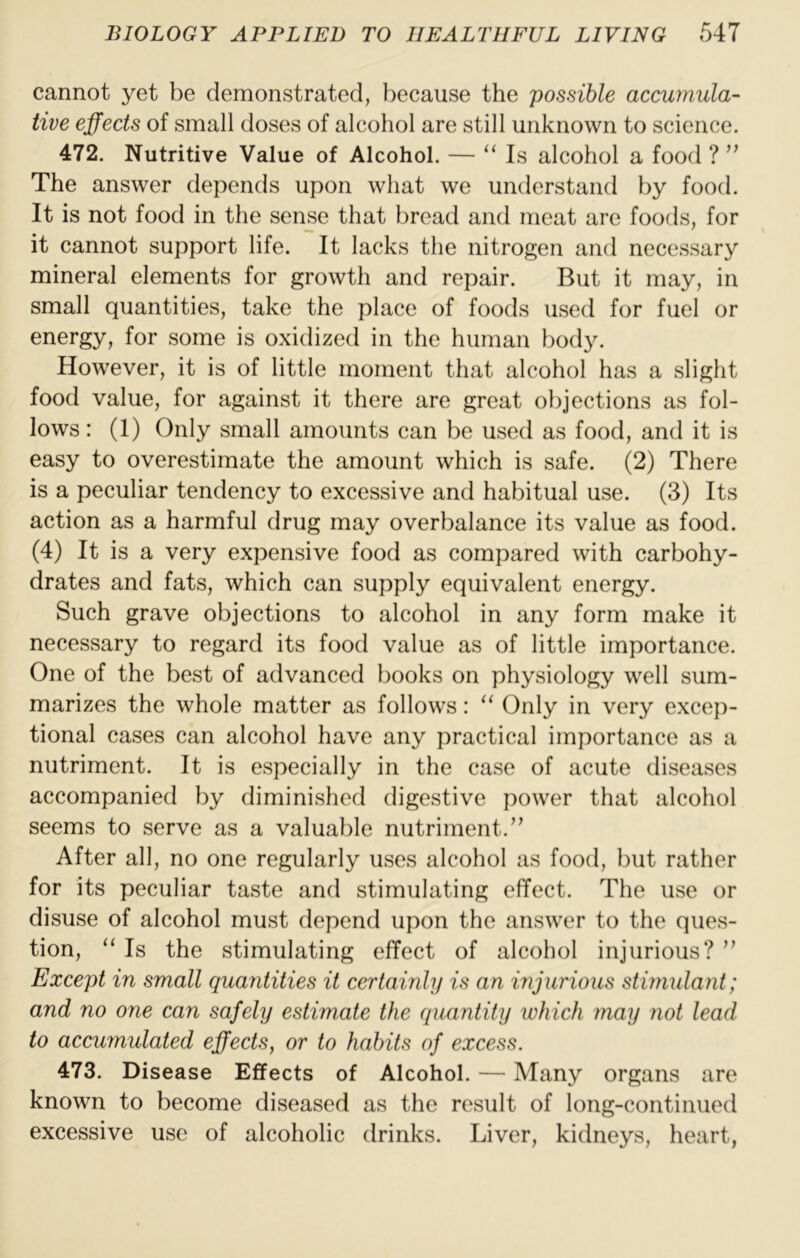 cannot yet be demonstrated, because the possible accumula- tive effects of small doses of alcohol are still unknown to science. 472. Nutritive Value of Alcohol. — “ Is alcohol a food ? ” The answer depends upon what we understand by food. It is not food in the sense that bread and meat are foods, for it cannot support life. It lacks the nitrogen and necessary mineral elements for growth and repair. But it may, in small quantities, take the place of foods used for fuel or energy, for some is oxidized in the human body. However, it is of little moment that alcohol has a slight food value, for against it there are great objections as fol- lows : (1) Only small amounts can be used as food, and it is easy to overestimate the amount which is safe. (2) There is a peculiar tendency to excessive and habitual use. (3) Its action as a harmful drug may overbalance its value as food. (4) It is a very expensive food as compared with carbohy- drates and fats, which can supply equivalent energy. Such grave objections to alcohol in any form make it necessary to regard its food value as of little importance. One of the best of advanced books on physiology well sum- marizes the whole matter as follows: “ Only in very excep- tional cases can alcohol have any practical importance as a nutriment. It is especially in the case of acute diseases accompanied by diminished digestive power that alcohol seems to serve as a valuable nutriment.’’ After all, no one regularly uses alcohol as food, but rather for its peculiar taste and stimulating effect. The use or disuse of alcohol must depend upon the answer to the ques- tion, “ Is the stimulating effect of alcohol injurious? ” Except in small quantities it certainly is an injurious stimulant; and no one can safely estimate the quantity which may not lead to accumulated effects, or to habits of excess. 473. Disease Effects of Alcohol. — Many organs are known to become diseased as the result of long-continued excessive use of alcoholic drinks. Liver, kidneys, heart,