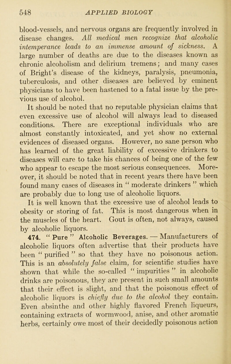 blood-vessels, and nervous organs are frequently involved in disease changes. All medical men recognize that alcoholic intemperance leads to an immense amount of sickness. A large number of deaths are due to the diseases known as chronic alcoholism and delirium tremens; and many cases of Bright’s disease of the kidneys, paralysis, pneumonia, tuberculosis, and other diseases are believed by eminent physicians to have been hastened to a fatal issue by the pre- vious use of alcohol. It should be noted that no reputable physician claims that even excessive use of alcohol will always lead to diseased conditions. There are exceptional individuals who are almost constantly intoxicated, and yet show no external evidences of diseased organs. However, no sane person who has learned of the great liability of excessive drinkers to diseases will care to take his chances of being one of the few who appear to escape the most serious consequences. More- over, it should be noted that in recent years there have been found many cases of diseases in “ moderate drinkers ” which are probably due to long use of alcoholic liquors. It is well known that the excessive use of alcohol leads to obesity or storing of fat. This is most dangerous when in the muscles of the heart. Gout is often, not always, caused by alcoholic liquors. 474. “ Pure ” Alcoholic Beverages. — Manufacturers of alcoholic liquors often advertise that their products have been ‘‘ purified ” so that they have no poisonous action. This is an absolidely false claim, for scientific studies have shown that while the so-called “ impurities ” in alcoholic drinks are poisonous, they are present in such small amounts that their effect is slight, and that the poisonous effect of alcoholic liquors is chiefly due to the alcohol they contain. Even absinthe and other highly flavored French liqueurs, containing extracts of wormwood, anise, and other aromatic herbs, certainly owe most of their decidedly poisonous action
