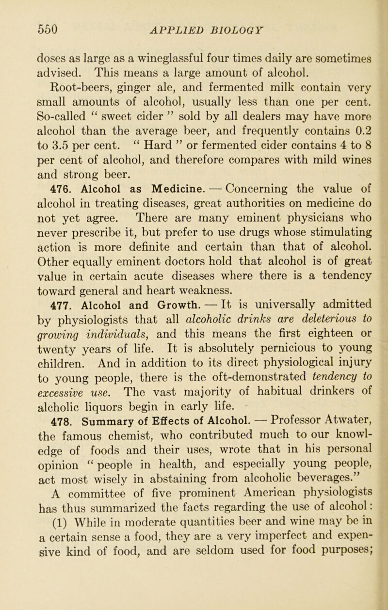 doses as large as a wineglassful four times daily are sometimes advised. This means a large amount of alcohol. Root-beers, ginger ale, and fermented milk contain very small amounts of alcohol, usually less than one per cent. So-called ‘‘ sweet cider ” sold by all dealers may have more alcohol than the average beer, and frequently contains 0.2 to 3.5 per cent. “ Hard ” or fermented cider contains 4 to 8 per cent of alcohol, and therefore compares with mild wines and strong beer. 476. Alcohol as Medicine. — Concerning the value of alcohol in treating diseases, great authorities on medicine do not yet agree. There are many eminent physicians who never prescribe it, but prefer to use drugs whose stimulating action is more definite and certain than that of alcohol. Other equally eminent doctors hold that alcohol is of great value in certain acute diseases where there is a tendency toward general and heart weakness. 477. Alcohol and Growth. — It is universally admitted by physiologists that all alcoholic drinks are deleterious to growing individuals, and this means the first eighteen or twenty years of life. It is absolutely pernicious to young children. And in addition to its direct physiological injury to young people, there is the oft-demonstrated tendency to excessive use. The vast majority of habitual drinkers of alcholic liquors begin in early life. 478. Summary of Effects of Alcohol. — Professor Atwater, the famous chemist, who contributed much to our knowl- edge of foods and their uses, wrote that in his personal opinion “ people in health, and especially young people, act most wisely in abstaining from alcoholic beverages.’^ A committee of five prominent American physiologists has thus summarized the facts regarding the use of alcohol: (1) While in moderate quantities beer and wine may be in a certain sense a food, they are a very imperfect and expen- sive kind of food, and are seldom used for food purposes;