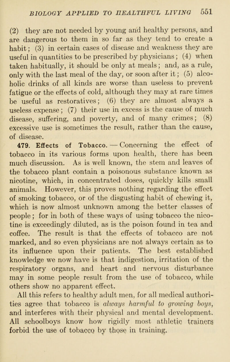 (2) they are not needed by young and healthy persons, and are dangerous to them in so far as they tend to create a habit; (3) in certain cases of disease and weakness they are useful in quantities to be prescribed by physicians; (4) when taken habitually, it should be only at meals; and, as a rule, only with the last meal of the day, or soon after it; (5) alco- holic drinks of all kinds are worse than useless to prevent fatigue or the effects of cold, although they may at rare times be useful as restoratives; (6) they are almost always a useless expense; (7) their use in excess is the cause of much disease, suffering, and poverty, and of many crimes; (8) excessive use is sometimes the result, rather than the cause, of disease. 479. Effects of Tobacco. — Concerning the effect of tobacco in its various forms upon health, there has been much discussion. As is well known, the stem and leaves of the tobacco plant contain a poisonous substance known as nicotine, which, in concentrated doses, quickly kills small animals. However, this proves nothing regarding the effect of smoking tobacco, or of the disgusting habit of chewing it, which is now almost unknown among the better classes of people; for in both of these ways of using tobacco the nico- tine is exceedingly diluted, as is the poison found in tea and coffee. The result is that the effects of tobacco are not marked, and so even physicians are not always certain as to its influence upon their patients. The best established knowledge we now have is that indigestion, irritation of the respiratory organs, and heart and nervous disturbance may in some people result from the use of tobacco, while others show no apparent effect. All this refers to healthy adult men, for all medical authori- ties agree that tobacco is always harmful to growing boys, and interferes with their physical and mental development. All schoolboys know how rigidly most athletic tr9<iners forbid the use of tobacco by those in training.