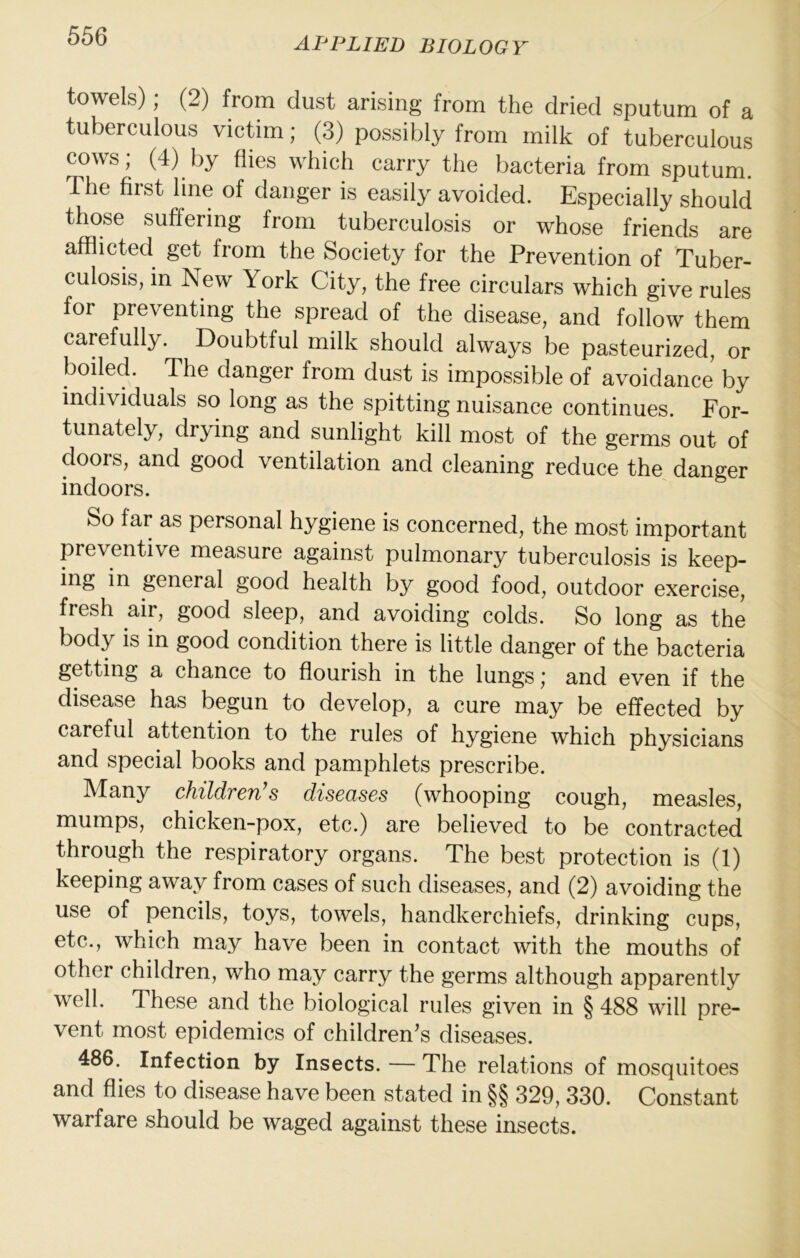towels); (2) from dust arising from the dried sputum of a tuberculous victim; (3) possibly from milk of tuberculous cows; (4) by flies which carry the bacteria from sputum. The first line of danger is easily avoided. Especially should those suffering from tuberculosis or whose friends are afflicted get from the Society for the Prevention of Tuber- culosis, in New York City, the free circulars which give rules for preventing the spread of the disease, and follow them carefully. Doubtful milk should always be pasteurized, or boiled. The danger from dust is impossible of avoidance by individuals so long as the spitting nuisance continues. For- tunately , drying and sunlight kill most of the germs out of doors, and good ventilation and cleaning reduce the danger indoors. So far as personal hygiene is concerned, the most important preventive measure against pulmonary tuberculosis is keep- ing in general good health by good food, outdoor exercise, fresh air, good sleep, and avoiding colds. So long as the body is in good condition there is little danger of the bacteria getting a chance to flourish in the lungs ,■ and even if the disease has begun to develop, a cure may be effected by careful attention to the rules of hygiene which physicians and special books and pamphlets prescribe. Many children’s diseases (whooping cough, measles, mumps, chicken-pox, etc.) are believed to be contracted through the respiratory organs. The best protection is (1) keeping away from cases of such diseases, and (2) avoiding the use of pencils, toys, towels, handkerchiefs, drinking cups, etc., which may have been in contact with the mouths of other children, who may carry the germs although apparently well. These and the biological rules given in § 488 will pre- vent most epidemics of children’s diseases. 486. Infection by Insects. — The relations of mosquitoes and flies to disease have been stated in §§ 329, 330. Constant warfare should be waged against these insects.