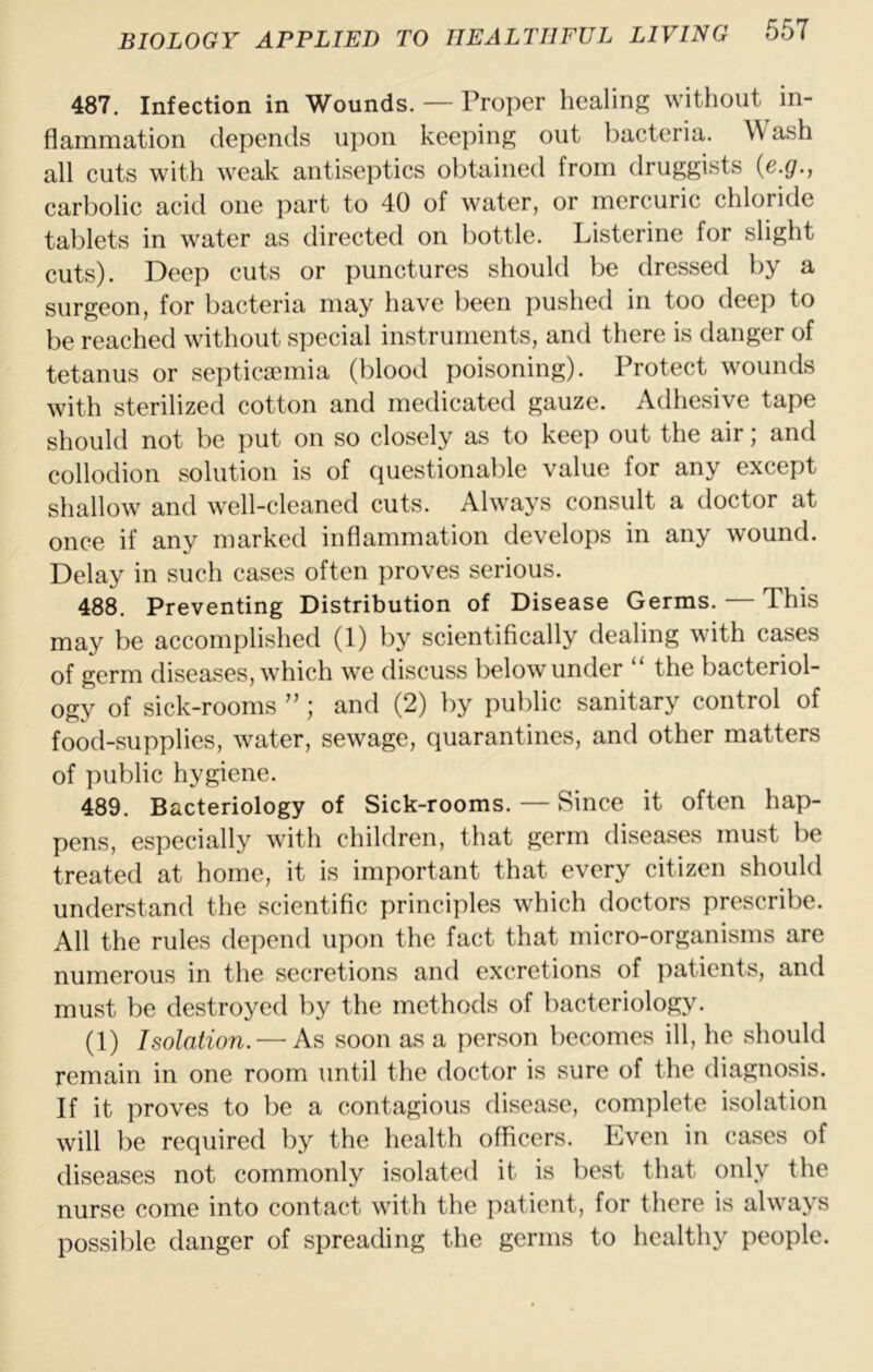 487. Infection in Wounds. — Proper healing without in- flammation depends ipion keeping out bacteria. Wash all cuts with weak antiseptics obtained from druggists {c.g., carbolic acid one part to 40 of water, or mercuric chloride tablets in water as directed on bottle. Listerine for slight cuts). Deep cuts or punctures should be dressed by a surgeon, for bacteria may have been pushed in too deep to be reached without special instruments, and there is danger of tetanus or septicaunia (blood poisoning). Protect wounds with sterilized cotton and medicated gauze. Adhesive tape should not be put on so closely as to keep out the air; and collodion solution is of questionable value for any except shallow and well-cleaned cuts. Always consult a doctor at once if any marked inflammation develops in any wound. Delay in such cases often proves serious. 488. Preventing Distribution of Disease Germs. — This may be accomplished (1) by scientifically dealing with cases of germ diseases, which we discuss below under the bacteriol- ogy of sick-rooms ; and (2) by public sanitary control of food-supplies, water, sewage, quarantines, and other matters of public hygiene. 489. Bacteriology of Sick-rooms. — Since it often hap- pens, especially with children, that germ diseases must be treated at home, it is important that every citizen should understand the scientific principles which doctors prescribe. All the rules depend upon the fact that micro-organisms are numerous in the secretions and excretions of patients, and must be destroyed by the methods of bacteriology. (1) Isolation. — As soon as a person becomes ill, he should remain in one room until the doctor is sure of the diagnosis. If it proves to be a contagious disease, complete isolation will be required by the health officers. Even in cases of diseases not commonly isolated it is best that only the nurse come into contact with the patient, for there is always possil)le danger of spreading the germs to healthy people.