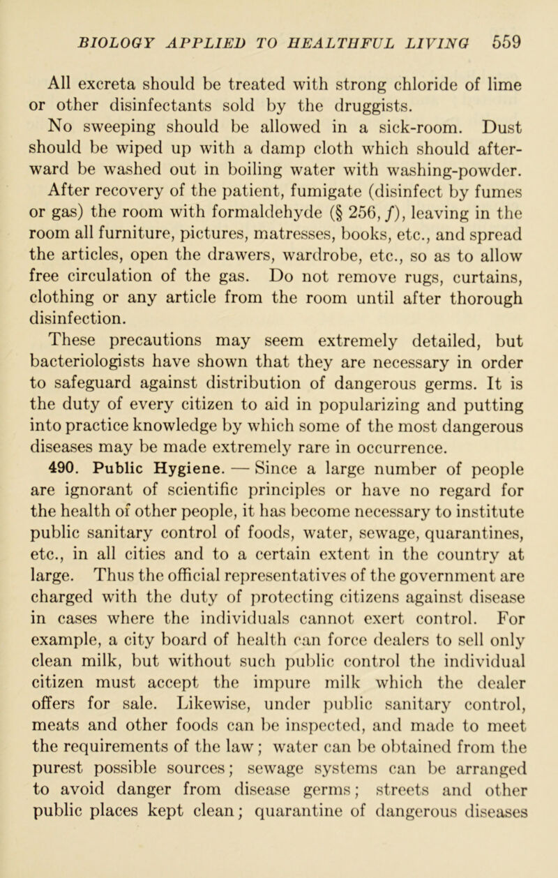 All excreta should be treated with strong chloride of lime or other disinfectants sold by the druggists. No sweeping should be allowed in a sick-room. Dust should be wiped up with a damp cloth which should after- ward be washed out in boiling water with washing-powder. After recovery of the patient, fumigate (disinfect by fumes or gas) the room with formaldehyde (§ 256,/), leaving in the room all furniture, pictures, matresses, books, etc., and spread the articles, open the drawers, wardrobe, etc., so as to allow free circulation of the gas. Do not remove rugs, curtains, clothing or any article from the room until after thorough disinfection. These precautions may seem extremely detailed, but bacteriologists have shown that they are necessary in order to safeguard against distribution of dangerous germs. It is the duty of every citizen to aid in popularizing and putting into practice knowledge by which some of the most dangerous diseases may be made extremely rare in occurrence. 490. Public Hygiene. — Since a large number of people are ignorant of scientific principles or have no regard for the health of other people, it has become necessary to institute public sanitary control of foods, water, sewage, quarantines, etc., in all cities and to a certain extent in the country at large. Thus the official representatives of the government are charged with the duty of protecting citizens against disease in cases where the individuals cannot exert control. For example, a city board of health can force dealers to sell only clean milk, but without such public control the individual citizen must accept the impure milk which the dealer offers for sale. Likewise, under public sanitary control, meats and other foods can be inspected, and made to meet the requirements of the law; water can be obtained from the purest possible sources; sewage systems can be arranged to avoid danger from disease germs; streets and other public places kept clean; quarantine of dangerous diseases