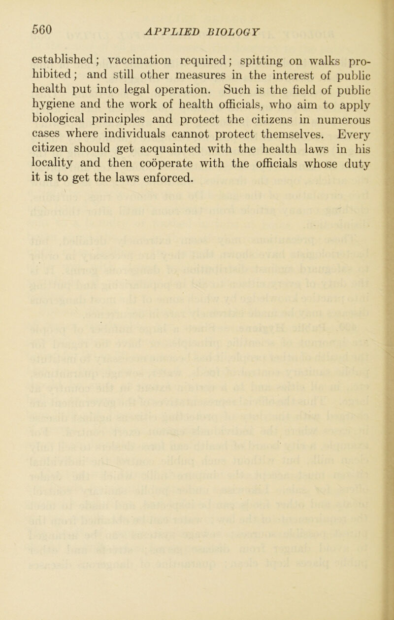 established; vaccination required; spitting on walks pro- hibited; and still other measures in the interest of public health put into legal operation. Such is the field of public hygiene and the work of health officials, who aim to apply biological principles and protect the citizens in numerous cases where individuals cannot protect themselves. Every citizen should get acquainted with the health laws in his locality and then cooperate with the officials whose duty it is to get the laws enforced.