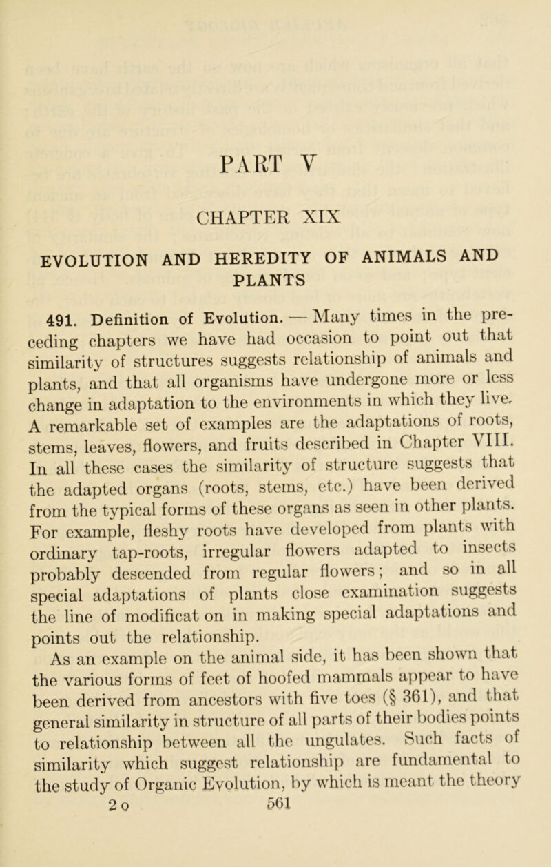 PART V CHAPTER XIX EVOLUTION AND HEREDITY OF ANIMALS AND PLANTS 491. Definition of Evolution. — Many times in the pre- ceding chapters we have had occasion to point out that similarity of structures suggests relationship of animals and plants, and that all organisms have undergone more or less change in adaptation to the environments in which they live, A remarkable set of examples are the adaptations of roots, stems, leaves, flowers, and fruits described in Chapter VIII. In all these cases the similarity of structure suggests that the adapted organs (roots, stems, etc.) have been derived from the typical forms of these organs as seen in other plants. For example, fleshy roots have developed from plants with ordinary tap-roots, irregular flowers adapted to insects probably descended from regular flowers; and so in all special adaptations of plants close examination suggests the line of modificat on in making special adaptations and points out the relationship. As an example on the animal side, it has been shown that the various forms of feet of hoofed mammals appear to have been derived from ancestors with five toes (§ 361), and that general similarity in structure of all parts of their bodies points to relationship between all the ungulates. Such facts of similarity which suggest relationship are fundamental to the study of Organic Evolution, by which is meant the theory