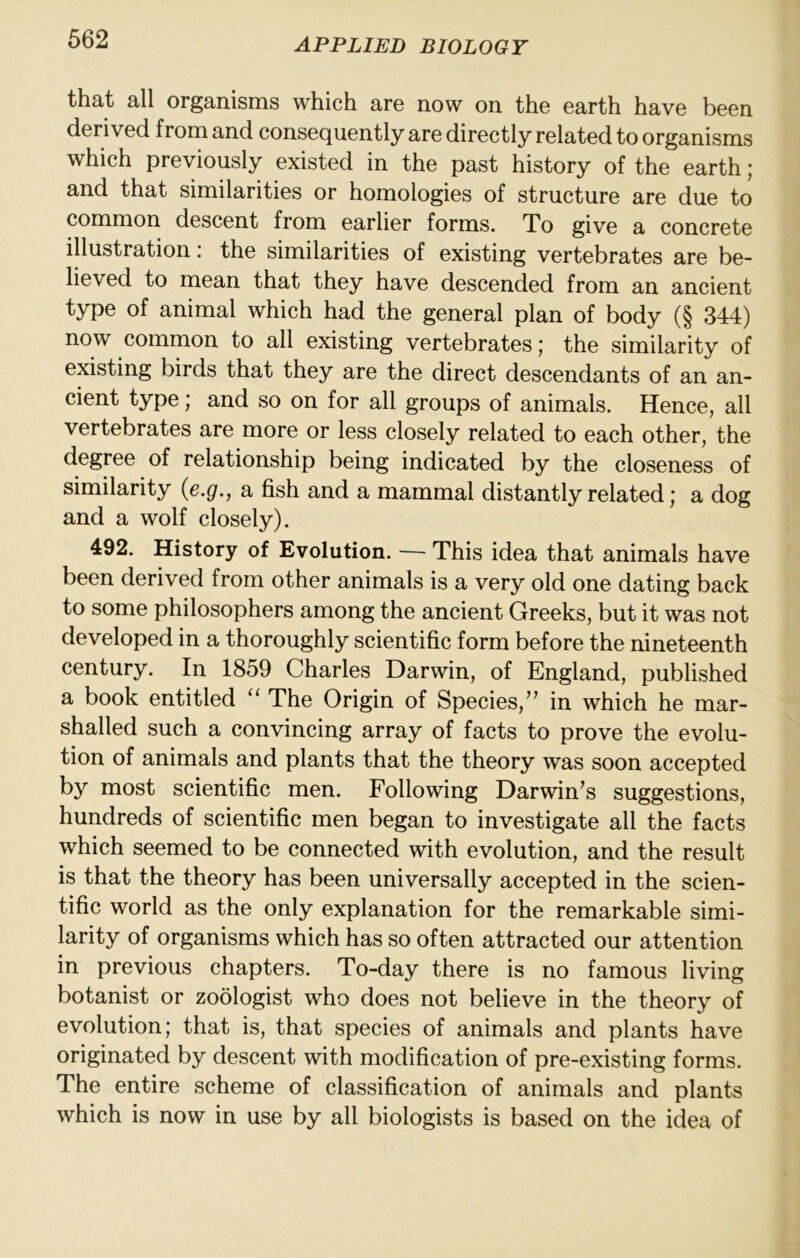 that all organisms which are now on the earth have been derived from and consequently are directly related to organisms which previously existed in the past history of the earth ; and that similarities or homologies of structure are due to common descent from earlier forms. To give a concrete illustration: the similarities of existing vertebrates are be- lieved to mean that they have descended from an ancient type of animal which had the general plan of body (§ 344) now common to all existing vertebrates; the similarity of existing birds that they are the direct descendants of an an- cient type; and so on for all groups of animals. Hence, all vertebrates are more or less closely related to each other, the degree of relationship being indicated by the closeness of similarity {e.g., a fish and a mammal distantly related; a dog and a wolf closely). 492. History of Evolution. — This idea that animals have been derived from other animals is a very old one dating back to some philosophers among the ancient Greeks, but it was not developed in a thoroughly scientific form before the nineteenth century. In 1859 Charles Darwin, of England, published a book entitled ‘‘ The Origin of Species,” in which he mar- shalled such a convincing array of facts to prove the evolu- tion of animals and plants that the theory was soon accepted by most scientific men. Following Darwin’s suggestions, hundreds of scientific men began to investigate all the facts which seemed to be connected with evolution, and the result is that the theory has been universally accepted in the scien- tific world as the only explanation for the remarkable simi- larity of organisms which has so often attracted our attention in previous chapters. To-day there is no famous living botanist or zoologist who does not believe in the theory of evolution; that is, that species of animals and plants have originated by descent with modification of pre-existing forms. The entire scheme of classification of animals and plants which is now in use by all biologists is based on the idea of