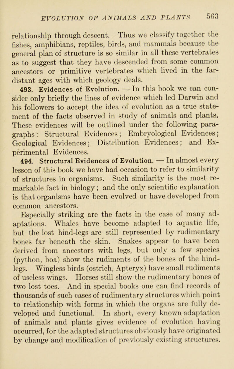 relationship through descent. Thus we classify together the fishes, amphibians, reptiles, birds, and mammals because the general plan of structure is so similar in all these vertebrates as to suggest that they have descended from some common ancestors or primitive vertebrates which lived in the far- distant ages with which geology deals. 493. Evidences of Evolution. — In this book we can con- sider only briefly the lines of evidence which led Darwin and his followers to accept the idea of evolution as a true state- ment of the facts observed in study of animals and plants. These evidences will be outlined under the following para- graphs : Structural Evidences; Embryological Evidences; Geological Evidences; Distribution Evidences; and Ex- perimental Evidences. 494. Structural Evidences of Evolution. — In almost every lesson of this book we have had occasion to refer to similarity of structures in organisms. Such similarity is the most re- markable fact in biology; and the only scientific explanation is that organisms have been evolved or have developed from common ancestors. Especially striking are the facts in the case of many ad- aptations. Whales have become adapted to aquatic life, but the lost hind-legs are still represented by rudimentary bones far beneath the skin. Snakes appear to have been derived from ancestors with legs, but only a few species (python, boa) show the rudiments of the bones of the hind- legs. Wingless birds (ostrich. Apteryx) have small rudiments of useless wings. Horses still show the rudimentary bones of two lost toes. And in special books one can find records of thousands of such cases of rudimentary structures which point to relationship with forms in which the organs are fully de- veloped and functional. In short, every known adaptation of animals and plants gives evidence of evolution having occurred, for the adapted structures obviously have originated by change and modification of previously existing structures.