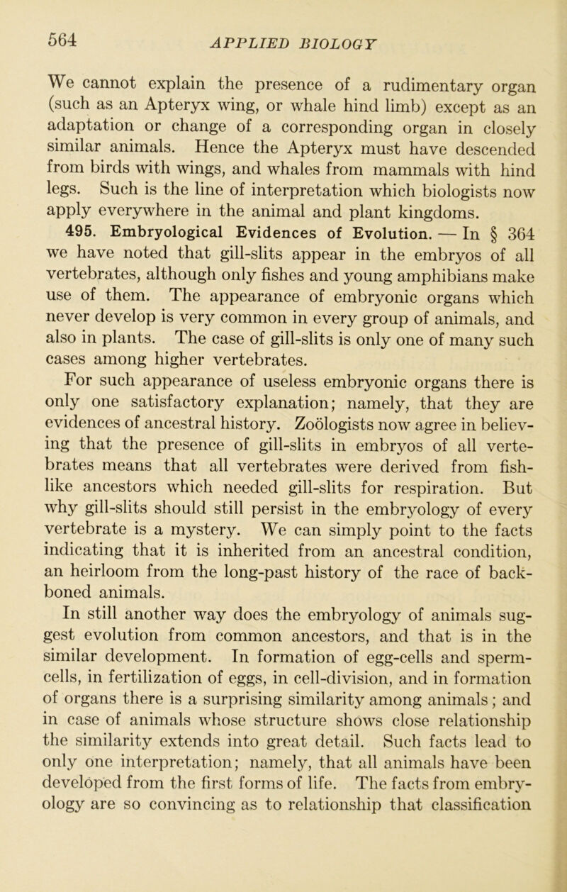 We cannot explain the presence of a rudimentary organ (such as an Apteryx wing, or whale hind limb) except as an adaptation or change of a corresponding organ in closely similar animals. Hence the Apteryx must have descended from birds with wings, and whales from mammals with hind legs. Such is the line of interpretation which biologists now apply everywhere in the animal and plant kingdoms. 495. Embryological Evidences of Evolution. — In § 364 we have noted that gill-slits appear in the embryos of all vertebrates, although only fishes and young amphibians make use of them. The appearance of embryonic organs which never develop is very common in every group of animals, and also in plants. The case of gill-slits is only one of many such cases among higher vertebrates. For such appearance of useless embryonic organs there is only one satisfactory explanation; namely, that they are evidences of ancestral history. Zoologists now agree in believ- ing that the presence of gill-slits in embryos of all verte- brates means that all vertebrates were derived from fish- like ancestors which needed gill-slits for respiration. But why gill-slits should still persist in the embryology of every vertebrate is a mystery. We can simply point to the facts indicating that it is inherited from an ancestral condition, an heirloom from the long-past history of the race of back- boned animals. In still another way does the embryology of animals sug- gest evolution from common ancestors, and that is in the similar development. In formation of egg-cells and sperm- cells, in fertilization of eggs, in cell-division, and in formation of organs there is a surprising similarity among animals; and in case of animals whose structure shows close relationship the similarity extends into great detail. Such facts lead to only one interpretation; namely, that all animals have been developed from the first forms of life. The facts from embry- ology are so convincing as to relationship that classification