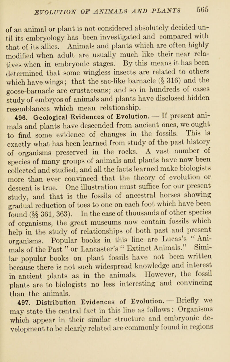of an animal or plant is not considered absolutely decided un- til its embryology has been investigated and compared with that of its allies. Animals and plants which are often highly modified when adult are usually much like their near rela- tives when in embryonic stages. By this means it has been determined that some wingless insects are related to others which have wings; that the sac-like barnacle (§ 316) and the goose-barnacle are crustaceans; and so in hundreds of cases study of embryos of animals and plants have disclosed hidden resemblances which mean relationship. 496. Geological Evidences of Evolution. — If present ani- mals and plants have descended from ancient ones, we ought to find some evidence of changes in the fossils. This is exactly what has been learned from study of the past history of organisms preserved in the rocks. A vast number of species of many groups of animals and plants have now been collected and studied, and all the facts learned make biologists more than ever convinced that the theory of evolution or descent is true. One illustration must suffice for our present study, and that is the fossils of ancestral horses showing gradual reduction of toes to one on each foot which have been found (§§ 361, 363). In the case of thousands of other species of organisms, the great museums now contain fossils which help in the study of relationships of both past and present organisms. Popular books in this line are Lucas s Ani- mals of the Past or Lancaster’s Extinct Animals. Simi- lar popular books on plant fossils have not been written because there is not such widespread knowledge and interest in ancient plants as in the animals. However, the fossil plants are to biologists no less interesting and convincing than the animals. 497. Distribution Evidences of Evolution. Briefly we may state the central fact in this line as follows: Organisms which appear in their similar structure and embryonic de- velopment to be clearly related are commonly found in regions