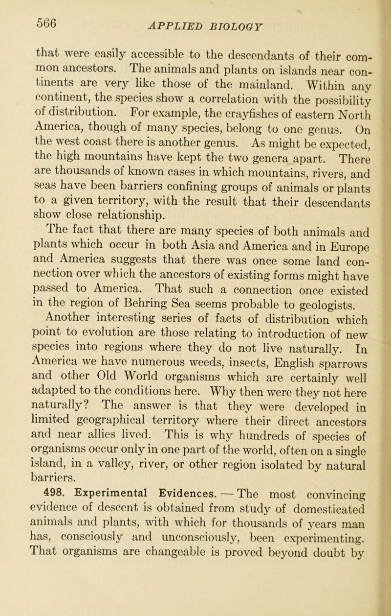 that were easily accessible to the descendants of their com- mon ancestors. The animals and plants on islands near con- tinents are very like those of the mainland. Within any continent, the species show a correlation with the possibility of distribution. For example, the crayfishes of eastern North America, though of many species, belong to one genus. On the west coast there is another genus. As might be expected, the high mountains have kept the two genera apart. There are thousands of known cases in which mountains, rivers, and seas have been barriers confining groups of animals or plants to a given territory, with the result that their descendants show close relationship. The fact that there are many species of both animals and plants which occur in both Asia and America and in Europe and America suggests that there was once some land con- nection over which the ancestors of existing forms might have passed to America. That such a connection once existed in the region of Behring Sea seems probable to geologists. Another interesting series of facts of distribution which point to evolution are those relating to introduction of new species into regions where they do not live naturally. In America we have numerous weeds, insects, English sparrows and other Old World organisms which are certainly well adapted to the conditions here. Why then were they not here naturally? The answer is that they were developed in limited geographical territory where their direct ancestors and near allies lived. This is why hundreds of species of organisms occur only in one part of the world, often on a single island, in a valley, river, or other region isolated by natural barriers. 498. Experimental Evidences. — The most convincing evidence of descent is obtained from study of domesticated animals and plants, with which for thousands of years man has, consciously and unconsciously, been experimenting. That organisms are changeable is proved beyond doubt by