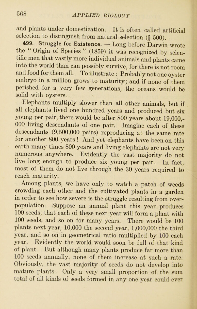 and plants under domestication. It is often called artificial selection to distinguish from natural selection (§ 500). 499. Struggle for Existence. — Long before Darwin wrote the ‘‘ Origin of Species (1859) it was recognized by scien- tific men that vastly more individual animals and plants came into the world than can possibly survive, for there is not room and food for them all. To illustrate : Probably not one oyster embryo in a million grows to maturity; and if none of them perished for a very few generations, the oceans would be solid with oysters. Elephants multiply slower than all other animals, but if all elephants lived one hundred years and produced but six young per pair, there would be after 800 years about 19,000,- 000 living descendants of one pair. Imagine each of these descendants (9,500,000 pairs) reproducing at the same rate for another 800 years ! And yet elephants have been on this earth many times 800 years and living elephants are not very numerous anywhere. Evidently the vast majority do not live long enough to produce six young per pair. In fact, most of them do not live through the 30 years required to reach maturity. Among plants, we have only to watch a patch of weeds crowding each other and the cultivated plants in a garden in order to see how severe is the struggle resulting from over- population. Suppose an annual plant this year produces 100 seeds, that each of these next year will form a plant with 100 seeds, and so on for many years. There would be 100 plants next year, 10,000 the second year, 1,000,000 the third year, and so on in geometrical ratio multiplied by 100 each year. Evidently the world would soon be full of that kind of plant. But although many plants produce far more than 100 seeds annually, none of them increase at such a rate. Obviously, the vast majority of seeds do not develop into mature plants. Only a very small proportion of the sum total of all kinds of seeds formed in any one year could ever