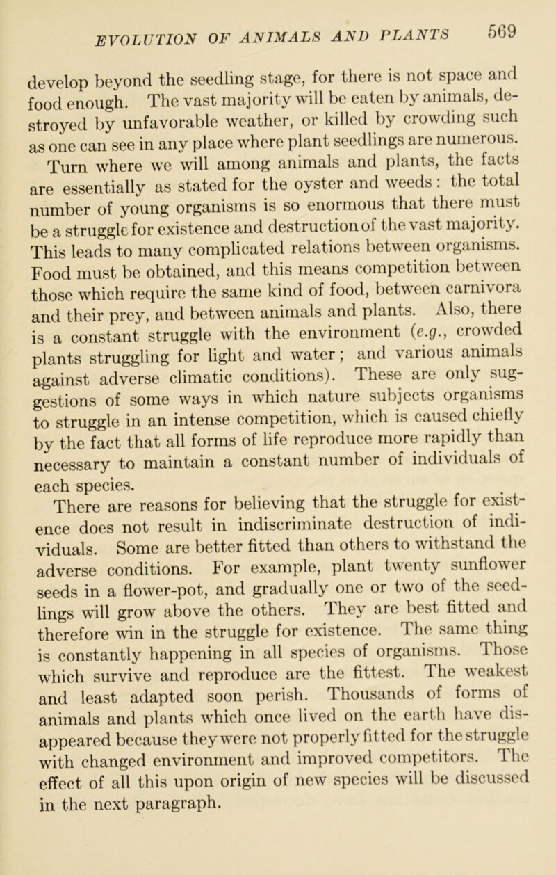 develop beyond the seedling stage, for there is not space and food enough. The vast majority will be eaten by animals, de- stroyed by unfavorable weather, or killed by crowding such as one can see in any place where plant seedlings are numerous. Turn where we will among animals and plants, the facts are essentially as stated for the oyster and weeds : the total number of young organisms is so enormous that there must be a struggle for existence and destruction of the vast majority. This leads to many complicated relations between organisms. Food must be obtained, and this means competition between those which require the same kind of food, between carnivora and their prey, and between animals and plants. Also, there is a constant struggle with the environment (e.g., crowded plants struggling for light and water; and various animals against adverse climatic conditions). These are only sug- gestions of some ways in which nature subjects organisms to struggle in an intense competition, which is caused chiefly by the fact that all forms of life reproduce more rapidly than necessary to maintain a constant number of individuals of each species. There are reasons for believing that the struggle for exist- ence does not result in indiscriminate destruction of indi- viduals. Some are better fitted than others to withstand the adverse conditions. For example, plant twenty sunflower seeds in a flower-pot, and gradually one or two of the seed- lings will grow above the others. They are best fitted and therefore win in the struggle for existence. The same thing is constantly happening in all species of organisms. Those which survive and reproduce are the fittest. The weakest and least adapted soon perish. Thousands of forms of animals and plants which once lived on the earth have dis- appeared because they were not properly fitted for the struggle with changed environment and improved competitors. The effect of all this upon origin of new species will be discussed in the next paragraph.