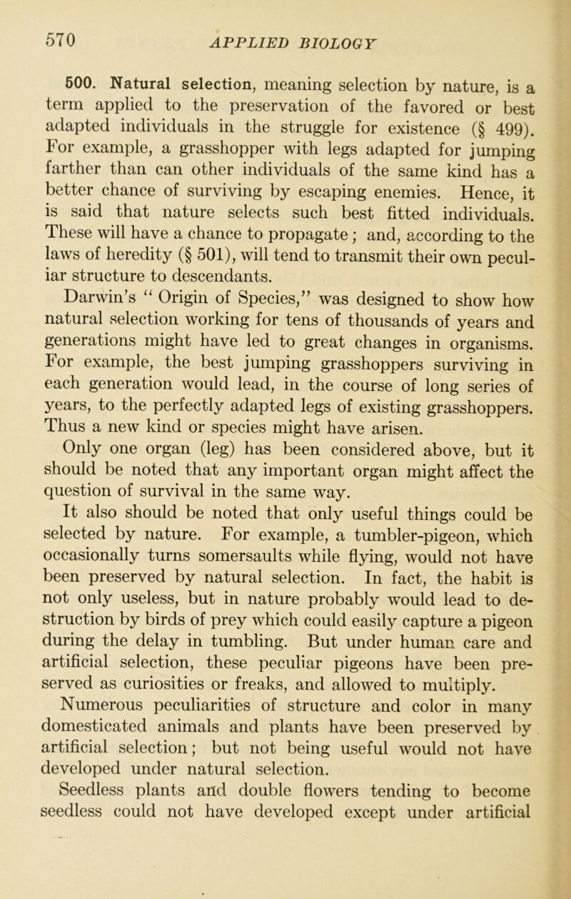 500. Natural selection, meaning selection by nature, is a term applied to the preservation of the favored or best adapted individuals in the struggle for existence (§ 499). For example, a grasshopper with legs adapted for jumping farther than can other individuals of the same kind has a better chance of surviving by escaping enemies. Hence, it is said that nature selects such best fitted individuals. These will have a chance to propagate; and, according to the laws of heredity (§ 501), will tend to transmit their own pecul- iar structure to descendants. Darwin’s Origin of Species,” was designed to show how natural selection working for tens of thousands of years and generations might have led to great changes in organisms. For example, the best jumping grasshoppers surviving in each generation would lead, in the course of long series of years, to the perfectly adapted legs of existing grasshoppers. Thus a new kind or species might have arisen. Only one organ (leg) has been considered above, but it should be noted that any important organ might affect the question of survival in the same way. It also should be noted that only useful things could be selected by nature. For example, a tumbler-pigeon, which occasionally turns somersaults while flying, would not have been preserved by natural selection. In fact, the habit is not only useless, but in nature probably would lead to de- struction by birds of prey which could easily capture a pigeon during the delay in tumbling. But under human care and artificial selection, these peculiar pigeons have been pre- served as curiosities or freaks, and allowed to multiply. Numerous peculiarities of structure and color in many domesticated animals and plants have been preserved by artificial selection; but not being useful would not have developed under natural selection. Seedless plants and double flowers tending to become seedless could not have developed except under artificial
