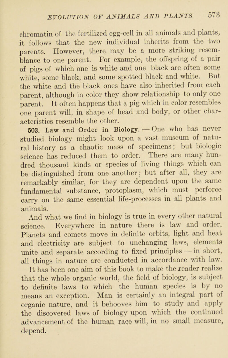 chromatin of the fertilized egg-cell in all animals and plants, it follows that the new individual inherits from the two parents. However, there may be a more striking resem- blance to one parent. For example, the offspring of a pair of pigs of which one is white and one black are often some white, some black, and some spotted black and white. But the white and the black ones have also inherited from each parent, although in color they show relationship to only one parent. It often hap])ens that a pig which in color resembles one parent will, in shape of head and body, or other char- acteristics resemble the other. 503. Law and Order in Biology. — One who has never studied biology might look upon a vast museum of natu- ral history as a chaotic mass of specimens; but biologic science has reduced them to order. There are many hun- dred thousand kinds or species of living things which can be distinguished from one another; but after all, they are remarkably similar, for they are dependent upon the same fundamental substance, protoplasm, which must perforce carry on the same essential life-processes in all plants and animals. And what we find in biology is true in every other natural science. Everywhere in nature there is law and order. Planets and comets move in definite orbits, light and heat and electricity are subject to unchanging laws, elements unite and separate according to fixed principles — in short, all things in nature are conducted in accordance with law. It has been one aim of this book to make the reader realize that the whole organic world, the field of biology, is subject to definite laws to which the human species is by no means an exception. Man is certainly an integral part of organic nature, and it behooves him to study and ap])ly the discovered laws of biology upon which the continued advancement of the human race will, in no small measure, depend.